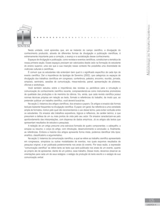 MetodologiadoTrabalhoAcadêmico
105
UNIDADE 4
Nesta unidade, você aprendeu que, em se tratando do campo científico, a divulgação do
conhecimento produzido, através de diferentes formas de divulgação e publicação científicas, é
extremamente importante para a correção, o avanço e a socialização desse conhecimento.
Espaços de divulgação e publicação, como revistas e eventos científicos, constituíram a temática de
nossa primeira seção. Esses espaços precisam ser valorizados desde cedo na formação do estudante
do ensino superior, uma vez que a sua inserção nesse contexto lhe possibilita uma diversidade de
vivências culturais e científicas.
É comum que os estudantes não entendam bem qual é o significado específico de cada tipo de
evento científico. Daí a importância da tipologia de Severino (2002), que categoriza os espaços de
divulgação dos trabalhos científicos em congresso, conferência, palestra, encontro, reunião, jornada,
simpósio, seminário, sessões de comunicação, mesa-redonda, painel, apresentação de pôsteres,
oficinas e workshops.
Você também estudou sobre a importância das revistas ou periódicos para a circulação e
comunicação do conhecimento científico recente, compreendendo-as como instrumentos promotores
de qualidade das produções e de memória da ciência. Viu, ainda, que cada revista científica possui
normas técnicas próprias em relação ao texto, formato e referências do trabalho, de modo que, ao
pretender publicar um trabalho científico, você deverá buscá-las.
Na seção 2, tratamos dos artigos científicos, dos ensaios e papers. Os artigos e ensaios são formas
textuais bastante frequentes na divulgação científica. O paper, em geral, faz referência a uma variedade
ampla de formatos, motivo pelo qual não recomendamos o uso desse termo, para evitar confusão entre
os estudantes. Os ensaios são trabalhos expositivos, lógicos e reflexivos, de caráter teórico, e que
presumem a defesa de um ou mais pontos de vista pelo seu autor. Os ensaios caracterizam-se pelo
aprofundamento das interpretações, com dispensa de dados empíricos. Já os artigos são textos que
apresentam resultados de estudos e pesquisas.
A redação de um artigo presume uma estrutura formada de quatro componentes: o cabeçalho; a
sinopse ou resumo; o corpo do artigo, com introdução, desenvolvimento e conclusão; e, finalmente,
as referências. Embora a maioria dos artigos apresente forma mista, podemos identificar três tipos:
analítico, classificatório e argumentativo.
Na seção 3, tratamos da comunicação científica, a qual se refere ao trabalho científico apresentado
em congressos, simpósios ou outras modalidades de eventos, nos quais expomos resultados de
pesquisa original, a ser publicada posteriormente nos anais do evento. Por essa razão, a expressão
“comunicação científica” se refere tanto ao texto que será publicado nos anais de um evento, quanto
ao próprio ato de apresentar, diante de um público, esse trabalho. Desse modo, devemos observar as
orientações para cada um de seus estágios: o estágio da produção do texto escrito e o estágio de sua
comunicação verbal.
 