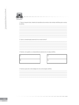UniversidadeAbertadoBrasil
106
UNIDADE 4
1. Faça um pequeno texto, tratando da importância dos eventos e das revistas científicas para o avanço
da ciência.
_________________________________________________________________________________
_________________________________________________________________________________
_________________________________________________________________________________
_________________________________________________________________________________
_________________________________________________________________________________
_________________________________________________________________________________
_________________________________________________________________________________
_________________________________________________________________________________
2. Qual é a caracterização essencial de um ensaio teórico?
______________________________________________________________________________
______________________________________________________________________________
_______________________________________________________________________________
______________________________________________________________________________
_______________________________________________________________________________
______________________________________________________________________________
3. Escreva, nos quadros, os componentes da estrutura de um artigo científico.
1. 3.
2. 4.
4. Escreva quais são os dois estágios de uma comunicação científica.
_________________________________________________________________________________
_________________________________________________________________________________
_________________________________________________________________________________
_________________________________________________________________________________
_________________________________________________________________________________
 