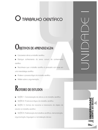 O TRABALHO CIENTÍFICO
OBJETIVOS DE APRENDIZAGEM
■■ Caracterizar ciência e trabalho científico.
■■ Distinguir conhecimento do senso comum de conhecimento
científico.
■■ Reconhecer que o trabalho científico é produzido com base em
uma metodologia científica.
■■ Analisar o processo lógico do trabalho científico.
■■ Refletir sobre a argumentação.
ROTEIRO DE ESTUDOS
■■ SEÇÃO 1: Caracterização da ciência e do trabalho científico
■■ SEÇÃO 2: A estrutura lógica do trabalho científico	
■■ SEÇÃO 3: Formas de raciocínio e tratamento do objeto de
estudo no trabalho científico
■■ SEÇÃO 4: A elaboração de trabalhos científicos: demonstração,
argumentação, linguagem e normalização técnica
UNIDADEI
 