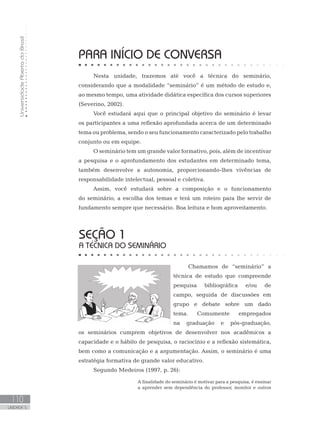 UniversidadeAbertadoBrasil
110
UNIDADE 5
PARA INÍCIO DE CONVERSA
Nesta unidade, trazemos até você a técnica do seminário,
considerando que a modalidade “seminário” é um método de estudo e,
ao mesmo tempo, uma atividade didática específica dos cursos superiores
(Severino, 2002).
Você estudará aqui que o principal objetivo do seminário é levar
os participantes a uma reflexão aprofundada acerca de um determinado
tema ou problema, sendo o seu funcionamento caracterizado pelo trabalho
conjunto ou em equipe.
O seminário tem um grande valor formativo, pois, além de incentivar
a pesquisa e o aprofundamento dos estudantes em determinado tema,
também desenvolve a autonomia, proporcionando-lhes vivências de
responsabilidade intelectual, pessoal e coletiva.
Assim, você estudará sobre a composição e o funcionamento
do seminário, a escolha dos temas e terá um roteiro para lhe servir de
fundamento sempre que necessário. Boa leitura e bom aproveitamento.
SEÇÃO 1
A TÉCNICA DO SEMINÁRIO
Chamamos de “seminário” a
técnica de estudo que compreende
pesquisa bibliográfica e/ou de
campo, seguida de discussões em
grupo e debate sobre um dado
tema. Comumente empregados
na graduação e pós-graduação,
os seminários cumprem objetivos de desenvolver nos acadêmicos a
capacidade e o hábito de pesquisa, o raciocínio e a reflexão sistemática,
bem como a comunicação e a argumentação. Assim, o seminário é uma
estratégia formativa de grande valor educativo.
Segundo Medeiros (1997, p. 26):
A finalidade do seminário é motivar para a pesquisa, é ensinar
a aprender sem dependência do professor, monitor e outros
 