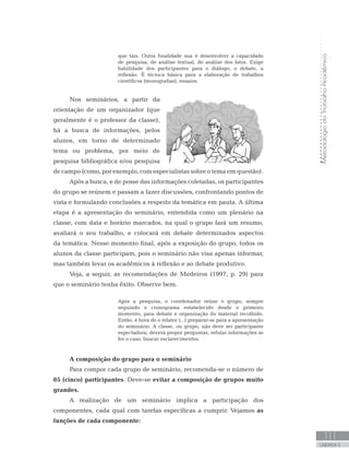 MetodologiadoTrabalhoAcadêmico
111
UNIDADE 5
que tais. Outra finalidade sua é desenvolver a capacidade
de pesquisa, de análise textual, de análise dos fatos. Exige
habilidade dos participantes para o diálogo, o debate, a
reflexão. É técnica básica para a elaboração de trabalhos
científicos (monografias), ensaios.
Nos seminários, a partir da
orientação de um organizador (que
geralmente é o professor da classe),
há a busca de informações, pelos
alunos, em torno de determinado
tema ou problema, por meio de
pesquisa bibliográfica e/ou pesquisa
de campo (como, por exemplo, com especialistas sobre o tema em questão).
Após a busca, e de posse das informações coletadas, os participantes
do grupo se reúnem e passam a fazer discussões, confrontando pontos de
vista e formulando conclusões a respeito da temática em pauta. A última
etapa é a apresentação do seminário, entendida como um plenário na
classe, com data e horário marcados, na qual o grupo fará um resumo,
avaliará o seu trabalho, e colocará em debate determinados aspectos
da temática. Nesse momento final, após a exposição do grupo, todos os
alunos da classe participam, pois o seminário não visa apenas informar,
mas também levar os acadêmicos à reflexão e ao debate produtivo.
Veja, a seguir, as recomendações de Medeiros (1997, p. 29) para
que o seminário tenha êxito. Observe bem.
Após a pesquisa, o coordenador reúne o grupo, sempre
seguindo o cronograma estabelecido desde o primeiro
momento, para debate e organização do material recolhido.
Então, é hora de o relator (...) preparar-se para a apresentação
do seminário. A classe, ou grupo, não deve ser participante
espectadora; deverá propor perguntas, refutar informações se
for o caso, buscar esclarecimentos.
A composição do grupo para o seminário
Para compor cada grupo de seminário, recomenda-se o número de
05 (cinco) participantes. Deve-se evitar a composição de grupos muito
grandes.
A realização de um seminário implica a participação dos
componentes, cada qual com tarefas específicas a cumprir. Vejamos as
funções de cada componente:
 