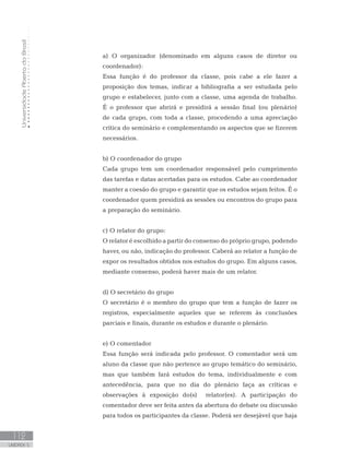 UniversidadeAbertadoBrasil
112
UNIDADE 5
a) O organizador (denominado em alguns casos de diretor ou
coordenador):
Essa função é do professor da classe, pois cabe a ele fazer a
proposição dos temas, indicar a bibliografia a ser estudada pelo
grupo e estabelecer, junto com a classe, uma agenda de trabalho.
É o professor que abrirá e presidirá a sessão final (ou plenário)
de cada grupo, com toda a classe, procedendo a uma apreciação
crítica do seminário e complementando os aspectos que se fizerem
necessários.
b) O coordenador do grupo
Cada grupo tem um coordenador responsável pelo cumprimento
das tarefas e datas acertadas para os estudos. Cabe ao coordenador
manter a coesão do grupo e garantir que os estudos sejam feitos. É o
coordenador quem presidirá as sessões ou encontros do grupo para
a preparação do seminário.
c) O relator do grupo:
O relator é escolhido a partir do consenso do próprio grupo, podendo
haver, ou não, indicação do professor. Caberá ao relator a função de
expor os resultados obtidos nos estudos do grupo. Em alguns casos,
mediante consenso, poderá haver mais de um relator.
d) O secretário do grupo
O secretário é o membro do grupo que tem a função de fazer os
registros, especialmente aqueles que se referem às conclusões
parciais e finais, durante os estudos e durante o plenário.
e) O comentador
Essa função será indicada pelo professor. O comentador será um
aluno da classe que não pertence ao grupo temático do seminário,
mas que também fará estudos do tema, individualmente e com
antecedência, para que no dia do plenário faça as críticas e
observações à exposição do(s) relator(es). A participação do
comentador deve ser feita antes da abertura do debate ou discussão
para todos os participantes da classe. Poderá ser desejável que haja
 