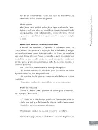 MetodologiadoTrabalhoAcadêmico
113
UNIDADE 5
mais de um comentador na classe. Isso ficará na dependência da
extensão do estudo do tema em questão.
f) Participantes
A função de participante é atribuição de todos os alunos da classe.
Após a exposição e feitos os comentários, os participantes deverão
fazer perguntas, pedir esclarecimentos, colocar objeções, reforçar
argumentos ou contribuir com algum exemplo ou complementação
ao tema.
A escolha de temas ou conteúdos do seminário
A técnica do seminário é aplicável a diferentes áreas de
conhecimento. Para garantir a motivação dos participantes é sempre
importante que cada grupo fique responsável por temas ou conteúdos
que sejam do seu interesse. Assim, recomenda-se que o organizador dos
seminários, em uma reunião prévia, ofereça várias sugestões temáticas e
permita que os grupos se componham a partir das mesmas, mediante o
interesse de estudo.
Para a realização de seminários os temas poderão provir:
- do próprio programa da disciplina, para possibilitar um maior
aprofundamento ou para complementá-lo;
- de assuntos da disciplina recentemente abordados em revistas
científicas;
- de assuntos atuais, que retratem ideias novas e/ou polêmicas.
Roteiro do seminário
Marconi e Lakatos (2001) propõem um roteiro para o seminário.
Veja a proposta das autoras.
1. O diretor ou o coordenador propõe um determinado tema de
estudo, faz a indicação da bibliografia mínima, escolhe o comentador
e estabelece um cronograma de atividades.
2. Cada grupo escolhe, por sua vez, o relator e o secretário.
3. Formado o grupo, inicia-se o trabalho de pesquisa, de procura de
 
