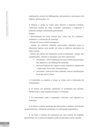UniversidadeAbertadoBrasil
114
UNIDADE 5
informações através de bibliografias, documentos, entrevistas com
experts, observações, etc.
4. Depois, o grupo se reúne para discutir o material coletado,
confrontar pontos de vista, formular conclusões e organizar o
material, sempre assessorado pelo diretor.
Etapas:
- determinação do tema central que, como um ‘fio condutor’,
estabelece a ordenação do material;
- divisão do tema central em tópicos;
- análise do material coletado, procurando subsídios para os
diferentes tópicos, sem perder de vista os objetivos derivados do
tema central;
- síntese das ideias dos diferentes autores analisados, resumo das
contribuições, visando à exposição, que deve apresentar:
•	 introdução – breve exposição do tema central (proposição),
dos objetivos e da bibliografia utilizada;
•	 desenvolvimento dos tópicos numa sequência organizada
- explicação, discussão, demonstração;
•	 conclusão – síntese de toda a reflexão, com as contribuições
do grupo para o tema.
5. Concluídos os estudos, a classe se reúne, sob a orientação do
coordenador.
6. O relator, em plenário, apresenta os resultados dos estudos,
obedecendo a uma sequência lógica e ordenada.
7. O comentador, após a exposição, intervém com objeções ou
subsídios.
8. A classe, a seguir, participa das discussões e debates, solicitando
esclarecimentos, refutando afirmações ou reforçando argumentos.
9. Ao final, o diretor do seminário faz uma síntese do trabalho
apresentado. Se o achar incompleto, pode recomendar outros estudos.
 