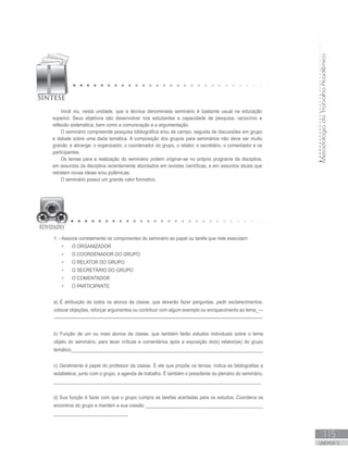 MetodologiadoTrabalhoAcadêmico
115
UNIDADE 5
Você viu, nesta unidade, que a técnica denominada seminário é bastante usual na educação
superior. Seus objetivos são desenvolver nos estudantes a capacidade de pesquisa, raciocínio e
reflexão sistemática, bem como a comunicação e a argumentação.
O seminário compreende pesquisa bibliográfica e/ou de campo, seguida de discussões em grupo
e debate sobre uma dada temática. A composição dos grupos para seminários não deve ser muito
grande, e abrange: o organizador, o coordenador do grupo, o relator, o secretário, o comentador e os
participantes.
Os temas para a realização do seminário podem originar-se no próprio programa da disciplina,
em assuntos da disciplina recentemente abordados em revistas científicas, e em assuntos atuais que
retratem novas ideias e/ou polêmicas.
O seminário possui um grande valor formativo.
1. - Associe corretamente os componentes do seminário ao papel ou tarefa que nele executam:
•	 O ORGANIZADOR
•	 O COORDENADOR DO GRUPO
•	 O RELATOR DO GRUPO
•	 O SECRETÁRIO DO GRUPO
•	 O COMENTADOR
•	 O PARTICIPANTE
a) É atribuição de todos os alunos da classe, que deverão fazer perguntas, pedir esclarecimentos,
colocar objeções, reforçar argumentos ou contribuir com algum exemplo ou enriquecimento ao tema_---
----------------------------------------------------------------------------------------------------------------------------------------
b) Função de um ou mais alunos da classe, que também farão estudos individuais sobre o tema
objeto do seminário, para tecer críticas e comentários após a exposição do(s) relator(es) do grupo
temático___________________________________________________________________________
c) Geralmente é papel do professor da classe. É ele que propõe os temas, indica as bibliografias e
estabelece, junto com o grupo, a agenda de trabalho. É também o presidente do plenário do seminário.
_________________________________________________________________________________
d) Sua função é fazer com que o grupo cumpra as tarefas acertadas para os estudos. Coordena os
encontros do grupo e mantém a sua coesão ______________________________________________
_____________________________
 