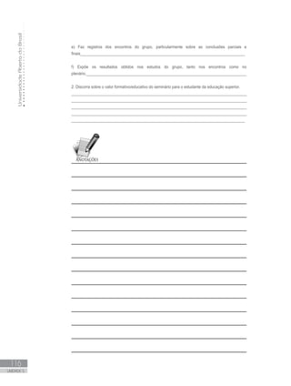 UniversidadeAbertadoBrasil
116
UNIDADE 5
e) Faz registros dos encontros do grupo, particularmente sobre as conclusões parciais e
finais_____________________________________________________________________________
f) Expõe os resultados obtidos nos estudos do grupo, tanto nos encontros como no
plenário.__________________________________________________________________________
2. Discorra sobre o valor formativo/educativo do seminário para o estudante da educação superior.
_________________________________________________________________________________
_________________________________________________________________________________
_________________________________________________________________________________
_________________________________________________________________________________
_________________________________________________________________________________
 