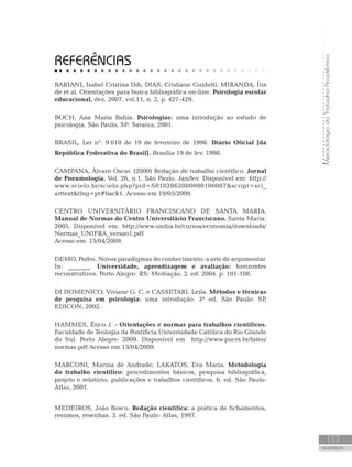 MetodologiadoTrabalhoAcadêmico
117
REFERÊNCIAS
REFERÊNCIAS
BARIANI, Isabel Cristina Dib, DIAS, Cristiane Guidetti, MIRANDA, Íris
de et al. Orientações para busca bibliográfica on-line. Psicologia escolar
educacional, dez. 2007, vol.11, n. 2, p. 427-429.
BOCH, Ana Maria Bahia. Psicologias: uma introdução ao estudo de
psicologia. São Paulo, SP: Saraiva, 2001.
BRASIL, Lei nº. 9.610 de 19 de fevereiro de 1998. Diário Oficial [da
República Federativa do Brasil]. Brasília 19 de fev. 1998.
CAMPANA, Álvaro Oscar. (2000) Redação de trabalho científico. Jornal
de Pneumologia. Vol. 26, n.1, São Paulo. Jan/fev. Disponível em: http://
www.scielo.br/scielo.php?pid=S0102862000000100007script=sci_
arttexttlng=pt#back1. Acesso em 19/05/2009.
CENTRO UNIVERSITÁRIO FRANCISCANO DE SANTA MARIA.
Manual de Normas do Centro Universitário Franciscano. Santa Maria:
2005. Disponível em: http://www.unifra.br/cursos/economia/downloads/
Normas_UNIFRA_versao1.pdf
Acesso em: 15/04/2009.
DEMO, Pedro. Novos paradigmas do conhecimento: a arte de argumentar.
In: _______. Universidade, aprendizagem e avaliação: horizontes
reconstrutivos. Porto Alegre: RS: Mediação. 2. ed. 2004. p. 101-108.
DI DOMENICO, Viviane G. C. e CASSETARI, Leila. Métodos e técnicas
de pesquisa em psicologia: uma introdução. 3ª ed. São Paulo: SP,
EDICON, 2002.
HAMMES, Érico J. - Orientações e normas para trabalhos científicos.
Faculdade de Teologia da Pontifícia Universidade Católica do Rio Grande
do Sul. Porto Alegre: 2009. Disponível em http://www.pucrs.br/fateo/
normas.pdf Acesso em 13/04/2009.
MARCONI, Marina de Andrade; LAKATOS, Eva Maria. Metodologia
do trabalho científico: procedimentos básicos, pesquisa bibliográfica,
projeto e relatório, publicações e trabalhos científicos. 6. ed. São Paulo:
Atlas, 2001.
MEDEIROS, João Bosco. Redação científica: a prática de fichamentos,
resumos, resenhas. 3. ed. São Paulo: Atlas, 1997.
 