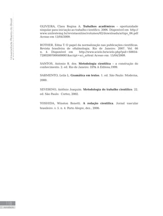 UniversidadeAbertadoBrasil
118
REFERÊNCIAS
OLIVEIRA, Clara Regina A. Trabalhos acadêmicos – oportunidade
singular para iniciação ao trabalho científico. 2006. Disponível em http://
www.unilestemg.br/revistaonline/volumes/02/downloads/artigo_06.pdf
Acesso em 13/04/2009.
ROTHER, Edna T. O papel da normalização nas publicações científicas.
Revista brasileira de oftalmologia. Rio de Janeiro: 2007. Vol. 66
n. 4. Disponível em http://www.scielo.br/scielo.php?pid=S0034-
72802007000400001script=sci_arttext Acesso em: 15/04/2009.
SANTOS, Antonio R. dos. Metodologia científica – a construção do
conhecimento. 2. ed. Rio de Janeiro: DP A Editora,1999.
SARMENTO, Leila L. Gramática em textos. 1. ed. São Paulo: Moderna,
2000.
SEVERINO, Antônio Joaquim. Metodologia do trabalho científico. 22.
ed. São Paulo: Cortez, 2002.
YOSHIDA, Winston Bonetti. A redação científica. Jornal vascular
brasileiro .v. 5. n. 4. Porto Alegre, dez., 2006.
REFERÊNCIAS
 