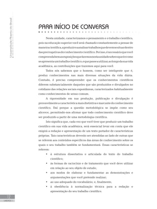 UniversidadeAbertadoBrasil
12
UNIDADE 1
PARA INÍCIO DE CONVERSA
Nesta unidade, caracterizamos o pensamento e o trabalho científico,
pois na educação superior você será chamado constantemente a pensar de
maneiracientífica,aproduzireaanalisartrabalhosquedevemsesituardentro
dasprerrogativasdoconhecimentocientífico.Porisso,énecessárioquevocê
compreendabemasexposiçõesquefaremosnestaunidadesobreoqueéecomo
seapresentaumtrabalhocientífico,equepasseautilizar,aolongodasuavida
acadêmica, as contribuições que trazemos aqui para você.
Todos nós sabemos que o homem, como ser inteligente que é,
produz conhecimentos nas mais diversas situações da vida diária.
Contudo, é preciso compreender que os conhecimentos científicos
diferem substancialmente daqueles que são produzidos e divulgados no
cotidiano das relações sociais espontâneas, caracterizados habitualmente
como conhecimentos de senso comum.
A rigorosidade em sua produção, publicação e divulgação é
provavelmenteacaracterísticamaisdistintivaemarcantedoconhecimento
científico. Daí porque a questão metodológica se impõe como seu
alicerce, permitindo-nos afirmar que todo conhecimento científico deve
ser produzido a partir de uma metodologia científica.
Isto significa que, cada vez que você tiver que produzir um trabalho
científico em sua vida acadêmica, será essencial levar em conta que ele
exigirá a redação e apresentação de um texto portador de características
próprias. Tais características deverão ser atendidas ao lado de outras que
se referem aos conteúdos específicos das áreas de conhecimento sobre os
quais o seu trabalho também se fundamentará. Essas características se
referem:
•	 à estrutura dissertativa e articulada do texto do trabalho
científico;
•	 às formas de raciocínio e de tratamento que você deve utilizar
em relação ao seu objeto de estudo;
•	 aos modos de elaborar e fundamentar as demonstrações e
argumentações que você pretende realizar;
•	 ao uso adequado do vocabulário; e, finalmente,
•	 à obediência à normalização técnica para a redação e
apresentação do seu trabalho científico.
 