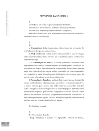 UniversidadeAbertadoBrasil
122
AUTO-AVALIAÇÃO
ATIVIDADES DA UNIDADE II
1.
o estudo de um tema ou problema bem delimitado;
o tratamento deste tema ou problema de modo profundo;
a adequação metodológica (sistemática e completa);
a estrutura dissertativa (que impõe a estrutura tripartida: introdução,
desenvolvimento e conclusão).
2.
2.1.
a) O assunto do texto: implicações educacionais da prevenção do
uso/ abuso de drogas na adolescência.
b) O(s) objetivo(s): refletir sobre como prevenir o uso de drogas
entre os adolescentes, tendo em vista um contexto social que favorece seu
consumo maciço.
c) A articulação das ideias: a autora apresenta a questão e em
seguida enumera as três estratégias mais utilizadas para a prevenção do
uso/abuso de drogas na adolescência. Em seguida, desenvolve e analisa
cada uma das estratégias, destacando a promoção e o desenvolvimento
da competência social do adolescente, finalizando o texto com o papel da
escola e dos educadores nesse desenvolvimento.
d) As conclusões da autora: partindo do reconhecimento do papel da
escola e entendendo a educação como um todo e o seu sentido formativo,
a autora conclui que a escola não pode omitir-se na questão, nem lhe
cabe a adoção de medidas repressivas e antipedagógicas. Entende como
necessárias propostas preventivas, integradas de forma natural à vida
escolar dos alunos e realizadas por pessoas diretamente relacionadas a
eles, como professores e pais. Enfatiza a internalização de valores como a
melhor resposta possível às influências sociais.
2.2. Redação pessoal
3.
3.1. Credenciais do autor
	 Luigi Pirandello é natural de Agrigento. Nasceu na Sicília,
 