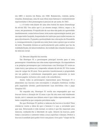 MetodologiadoTrabalhoAcadêmico
123
AUTO-AVALIAÇÃO
em 1867, e morreu em Roma, em 1936. Romancista, contista, poeta,
ensaísta, dramaturgo, uma de suas obras mais famosas e constantemente
representadas é Seis personagens à procura de um autor, de 1921.
(...) O leitor está diante de uma obra teatral do maior dramaturgo
do século XX. Um autor que é, ao mesmo tempo, irônico, sagaz e, às
vezes, até pessimista. O significado de sua obra não pode ser apreendido
imediatamente, numa leitura linear, nem numa representação teatral, por
um espectador burguês, frequentador de teatro por puro exibicionismo ou
para divertimento. É grande a profundidade das colocações de Pirandello
e, consequentemente, é grande seu valor, bem como o prazer que se extrai
do texto. Pirandello destaca-se particularmente pela análise que faz da
realidade/ilusão, do falso/verdadeiro, da verdade das relações humanas e
da máscara social.
3.2. Resumo (digesto) da resenha
Em Henrique IV, a personagem principal inventa para si uma
personagem e transforma sua vida numa representação. Os espectadores
e as próprias personagens que contracenam com Henrique IV veem-no
como louco, que pensa ser o imperador alemão do século XI. Vive numa
casa de campo há 20 anos. Seus parentes transformaram a propriedade
em um palácio e contrataram empregados para representar os mais
diversos papéis, inclusive o de conde e de conselheiros.
Assim, todas as personagens representam para Henrique IV e
alimentam sua loucura com encenações e situações históricas vividas
pelo imperador alemão, particularmente suas discórdias com o papa
Gregório VII.
No segundo ato, Henrique IV revela aos empregados que sua
loucura tivera a duração de 12 anos e que há oito anos está totalmente
lúcido, isto é, somente nos últimos anos é que vinha representando, com
tanta competência que ninguém percebera nada.
Por que Henrique IV prefere a máscara da loucura à lucidez? Para
rebelar-se contra a ideia de que o homem é o que a sociedade quer
que seja. Retornando à vida normal, os outros é que lhe imporiam uma
máscara, roubando-lhe a liberdade de ação. Através da loucura, pode
tomar a iniciativa e submeter todos a seus caprichos e desejos. Prefere a
loucura à sanidade para poder viver com prazer, viver para “vingar-me da
 