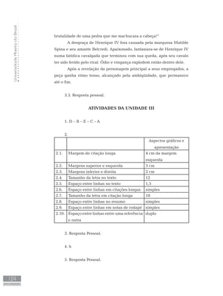 UniversidadeAbertadoBrasil
124
AUTO-AVALIAÇÃO
brutalidade de uma pedra que me machucara a cabeça!”
	 A desgraça de Henrique IV fora causada pela marquesa Matilde
Spina e seu amante Belcredi. Apaixonado, fantasiara-se de Henrique IV
numa fatídica cavalgada que terminou com sua queda, após seu cavalo
ter sido ferido pelo rival. Ódio e vingança explodem então dentro dele.
	 Após a revelação da personagem principal a seus empregados, a
peça ganha ritmo tenso, alcançado pela ambigüidade, que permanece
até o fim.
3.3. Resposta pessoal.
ATIVIDADES DA UNIDADE III
1. D – B – E – C - A
2.
Aspectos gráficos e
apresentação
2.1. Margem de citação longa 4 cm da margem
esquerda
2.2. Margens superior e esquerda 3 cm
2.3. Margens inferior e direita 2 cm
2.4. Tamanho da letra no texto 12
2.5. Espaço entre linhas no texto 1,5
2.6. Espaço entre linhas em citações longas simples
2.7. Tamanho da letra em citação longa 10
2.8. Espaço entre linhas no resumo simples
2.9. Espaço entre linhas em notas de rodapé simples
2.10. Espaço entre linhas entre uma referência
e outra
duplo
3. Resposta Pessoal.
4. b
5. Resposta Pessoal.
 
