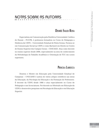 MetodologiadoTrabalhoAcdêmico
127
AUTOR
NOTAS SOBRE AS AUTORAS
Desirée Salles Rosa
Especialista em Comunicação pela Pontifícia Universidade Católica
do Paraná – PUCPR, é professora formadora no Curso de Pedagogia a
Distância da UEPG – Universidade Estadual de Ponta Grossa. Formou-se
em Comunicação Social na UEPG e como Bacharel em Direito no Centro
de Ensino Superior dos Campos Gerais – CESCAGE. Atua como docente
no ensino superior desde 2006, especialmente na área de conhecimento
da Metodologia do Trabalho Acadêmico e Orientação de TCC em cursos
superiores.
Priscila Larocca
Doutora e Mestre em Educação pela Universidade Estadual de
Campinas – UNICAMP, é autora de vários artigos científicos nas áreas
da Educação, da Psicologia da Educação e da Formação de Professores.
É docente da UEPG desde 1988 e atua especialmente no Curso de
Pedagogia e nas licenciaturas. Foi docente no Mestrado em Educação da
UEPG e desenvolve pesquisas em Psicologia da Educação e em Educação
Superior.
 