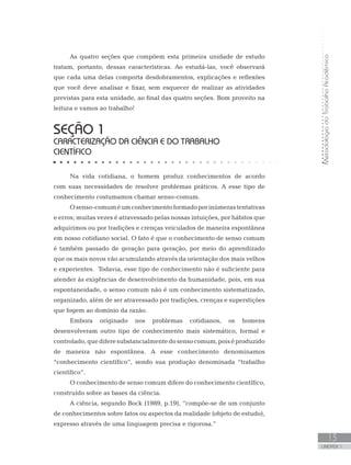 MetodologiadoTrabalhoAcadêmico
UNIDADE 1
13
Na vida cotidiana, o homem produz conhecimentos de acordo
com suas necessidades de resolver problemas práticos. A esse tipo de
conhecimento costumamos chamar senso-comum.
Osenso-comuméumconhecimentoformadoporinúmerastentativas
e erros; muitas vezes é atravessado pelas nossas intuições, por hábitos que
adquirimos ou por tradições e crenças veiculados de maneira espontânea
em nosso cotidiano social. O fato é que o conhecimento de senso comum
é também passado de geração para geração, por meio do aprendizado
que os mais novos vão acumulando através da orientação dos mais velhos
e experientes. Todavia, esse tipo de conhecimento não é suficiente para
atender às exigências de desenvolvimento da humanidade, pois, em sua
espontaneidade, o senso comum não é um conhecimento sistematizado,
organizado, além de ser atravessado por tradições, crenças e superstições
que fogem ao domínio da razão.
Embora originado nos problemas cotidianos, os homens
desenvolveram outro tipo de conhecimento mais sistemático, formal e
controlado,quediferesubstancialmentedosensocomum,poiséproduzido
de maneira não espontânea. A esse conhecimento denominamos
“conhecimento científico”, sendo sua produção denominada “trabalho
científico”.
O conhecimento de senso comum difere do conhecimento científico,
construído sobre as bases da ciência.
A ciência, segundo Bock (1989, p.19), “compõe-se de um conjunto
de conhecimentos sobre fatos ou aspectos da realidade (objeto de estudo),
expresso através de uma linguagem precisa e rigorosa.”
SEÇÃO 1
CARACTERIZAÇÃO DA CIÊNCIA E DO TRABALHO
CIENTÍFICO
As quatro seções que compõem esta primeira unidade de estudo
tratam, portanto, dessas características. Ao estudá-las, você observará
que cada uma delas comporta desdobramentos, explicações e reflexões
que você deve analisar e fixar, sem esquecer de realizar as atividades
previstas para esta unidade, ao final das quatro seções. Bom proveito na
leitura e vamos ao trabalho!
 