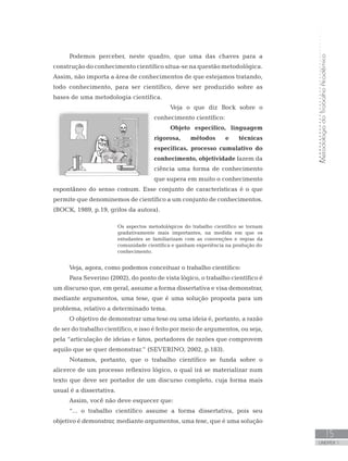 MetodologiadoTrabalhoAcadêmico
UNIDADE 1
15
Podemos perceber, neste quadro, que uma das chaves para a
construção do conhecimento científico situa-se na questão metodológica.
Assim, não importa a área de conhecimentos de que estejamos tratando,
todo conhecimento, para ser científico, deve ser produzido sobre as
bases de uma metodologia científica.
Veja o que diz Bock sobre o
conhecimento científico:
Objeto específico, linguagem
rigorosa, métodos e técnicas
específicas, processo cumulativo do
conhecimento, objetividade fazem da
ciência uma forma de conhecimento
que supera em muito o conhecimento
espontâneo do senso comum. Esse conjunto de características é o que
permite que denominemos de científico a um conjunto de conhecimentos.
(BOCK, 1989, p.19, grifos da autora).
Os aspectos metodológicos do trabalho científico se tornam
gradativamente mais importantes, na medida em que os
estudantes se familiarizam com as convenções e regras da
comunidade científica e ganham experiência na produção do
conhecimento.
Veja, agora, como podemos conceituar o trabalho científico:
Para Severino (2002), do ponto de vista lógico, o trabalho científico é
um discurso que, em geral, assume a forma dissertativa e visa demonstrar,
mediante argumentos, uma tese, que é uma solução proposta para um
problema, relativo a determinado tema.
O objetivo de demonstrar uma tese ou uma ideia é, portanto, a razão
de ser do trabalho científico, e isso é feito por meio de argumentos, ou seja,
pela “articulação de ideias e fatos, portadores de razões que comprovem
aquilo que se quer demonstrar.” (SEVERINO, 2002, p.183).
Notamos, portanto, que o trabalho científico se funda sobre o
alicerce de um processo reflexivo lógico, o qual irá se materializar num
texto que deve ser portador de um discurso completo, cuja forma mais
usual é a dissertativa.
Assim, você não deve esquecer que:
“... o trabalho científico assume a forma dissertativa, pois seu
objetivo é demonstrar, mediante argumentos, uma tese, que é uma solução
 