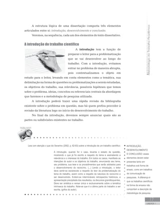 MetodologiadoTrabalhoAcadêmico
UNIDADE 1
17
A estrutura lógica de uma dissertação comporta três elementos
articulados entre si: introdução, desenvolvimento e conclusão.
Veremos, na sequência, cada um dos elementos do texto dissertativo.
A introdução do trabalho científico
A introdução tem a função de
preparar o leitor para a problematização
que se vai desenvolver ao longo do
trabalho. Com a introdução, evitamos
entrar no problema de maneira abrupta,
pois contextualizamos o objeto em
estudo para o leitor, levando em conta elementos como a temática, sua
delimitação na forma de questões ou problematizações a serem estudadas,
os objetivos do trabalho, sua relevância, possíveis hipóteses que temos
sobre o problema, ideias, conceitos ou referenciais centrais da abordagem
que faremos e a metodologia de pesquisa utilizada.
A introdução poderá trazer uma rápida revisão da bibliografia
existente sobre o problema em questão, mas há quem prefira proceder à
revisão da literatura logo no início do desenvolvimento do trabalho.
No final da introdução, devemos sempre anunciar quais são as
partes ou subdivisões existentes no trabalho.
INTRODUÇÃO,
DESENVOLVIMENTO
E CONCLUSÃO: esses
elementos devem estar
presentes tanto em
trabalhos sob forma de
ensaio, como em trabalhos
de comunicação de
pesquisas. A diferença é
que os trabalhos científicos
na forma de ensaios não
comportam a descrição da
metodologia de pesquisa.
Leia com atenção o que diz Severino (2002, p. 82-83) sobre a introdução de um trabalho científico:
A introdução, quando for o caso, levanta o estado da questão,
mostrando o que já foi escrito a respeito do tema e assinalando a
relevância e o interesse do trabalho. Em todos os casos, manifesta as
intenções do autor e os objetivos do trabalho, enunciando seu tema,
seu problema, sua tese e os procedimentos que serão adotados para
o desenvolvimento do raciocínio. (...) Lendo a introdução, o leitor
deve sentir-se esclarecido a respeito do teor da problematização do
tema do trabalho, assim como a respeito da natureza do raciocínio a
ser desenvolvido. Evitem-se intermináveis retrospectos históricos, a
apresentação precipitada dos resultados, os discursos grandiloquentes.
Deve ser sintética e versar única e exclusivamente sobre a temática
intrínseca do trabalho. Note-se que é a última parte do trabalho a ser
escrita. (grifos do autor).
 
