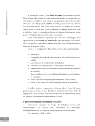 UniversidadeAbertadoBrasil
18
UNIDADE 1
A introdução possui certas características que devemos atender.
Uma delas é a brevidade, ou seja, na introdução não nos alongamos em
discussões ou análises, mas fazemos um panorama geral do trabalho,
utilizando uma linguagem objetiva e breve, pressupondo que haverá
um desenvolvimento das ideias mais adiante, ao longo do trabalho.
Sendo assim, a introdução exige capacidade de síntese, razão pela qual
é preferível escrever a introdução depois da redação definitiva das outras
partes do trabalho (desenvolvimento e conclusão).
Outra característica importante que uma boa introdução deve
apresentar é que ela deve ser motivadora, pois essa parte do trabalho,
além de permitir uma breve visão do seu todo, deve ainda despertar o
interesse de quem o vai ler.
Vejamos os componentes da estrutura interna de uma introdução:
•	 Introdução
•	 Proposição da temática e apresentação da problematização em
estudo;
•	 Apresentação do(s) objetivo(s) do trabalho;
•	 Apresentação da justificativa ou relevância do trabalho;
•	 Breveposicionamentodashipóteses(sehouver)edasideiascentrais
do trabalho;
•	 Breveelucidaçãosobreametodologiautilizada(emcasodetrabalhos
de pesquisa);
•	 Revisão de literatura (bibliografia existente sobre o tema);
•	 Anúncio das partes ou subdivisões que compõem o trabalho.
A ordem desses componentes internos não é fixa, tal como
propusemos aqui, mas é uma decisão de quem vai escrever o texto. O
importante é que todos os elementos necessários à compreensão global
do trabalho estejam presentes em sua introdução.
	
O desenvolvimento do trabalho científico
Comumente chamado de “corpo do trabalho”, nessa parte
desenvolvemos a(s) ideia(s) que anunciamos na introdução,
fundamentando-a(s) por meio de argumentos teóricos e empíricos.
Para Medeiros (1997, p. 202):
 