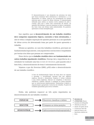 MetodologiadoTrabalhoAcadêmico
UNIDADE 1
19
O desenvolvimento é um elemento da estrutura do texto
que busca examinar fatos extrínsecos e intrínsecos. (...) ao
desenvolver as idéias, parte-se da investigação de formas
externas para o exame de idéias internas. A argumentação
utilizada para ambos os exames inclui análises de prós e
contras, para que o leitor saia convencido da leitura. As
opiniões não bastam; é preciso examinar os fatos e interpretá-
los, bem como não deixar nada subentendido. Se possível,
apresente-se farta exemplificação.
Isso significa que o desenvolvimento de um trabalho científico
deve comportar argumentos lógicos, coerentes e bem estruturados, e
não se reduz a simples exposição de opiniões pessoais ou a um apanhado
de ideias acerca de determinado tema por parte de quem apresenta o
trabalho.
Mesmo as opiniões, no caso dos trabalhos científicos, precisam ser
fundamentadaslogicamente,comargumentosconvincenteserespaldados
por teorias e/ou fatos que possam ser comprovados.
Disso deriva que o trabalho científico deve ser fundamentado em
outros trabalhos igualmente científicos. Emerge daí a importância de o
estudante ter realizado uma boa revisão de literatura, pois quando esta é
bem feita, o desenvolvimento do tema é extremamente favorecido.
Vejamos o que diz Severino (2002, p.83) sobre o desenvolvimento
de um trabalho científico:
A fase de fundamentação lógica do tema deve ser exposta
e provada; a reconstrução racional tem por objetivo
explicar, discutir e demonstrar. Explicar é tornar evidente
o que estava implícito, obscuro ou complexo; é descrever,
classificar e definir. Discutir é comparar as várias posições
que se entrechocam dialeticamente. Demonstrar é aplicar a
argumentação apropriada à natureza do trabalho. É partir de
verdades garantidas para novas verdades.
Então, não podemos esquecer as três ações importantes no
desenvolvimento de um trabalho científico:
EXPLICAR Descrever, classificar e definir.
DISCUTIR Comparar as várias posições.
DEMONSTRAR Aplicaraargumentaçãoapropriada.
REVISÃO DE
LITERATURA: Busca
exaustiva de bibliografia
referente ao tema em
estudo. Em geral, faz-se
a busca por meio das
palavras-chave ou de
descritores relativos ao
tema.
 