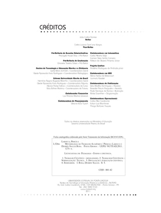 CRÉDITOS
UNIVERSIDADE ESTADUAL DE PONTA GROSSA
Núcleo de Tecnologia e Educação Aberta e a Distância - NUTEAD
Av. Gal. Carlos Cavalcanti, 4748 - CEP 84030-900 - Ponta Grossa - PR
Tel.: (42) 3220 3163
www.nutead.org
2011
Todos os direitos reservados ao Ministério d Educação
Sistema Universidade Aberta do Brasil
Colaboradores em Informática
Carlos Alberto Volpi
Carmen Silvia Simão Carneiro
Adilson de Oliveira Pimenta Júnior
Projeto Gráfico
Anselmo Rodrigues de Andrade júnior
Colaboradores em EAD
Dênia Falcão de Bittencourt
Jucimara Roesler
Colaboradores de Publicação
Vera Marilha Domingues – Revisão
Rosecler Pistum Pasqualini – Revisão
Paulo Henrique de Ramos – Ilustração
Eloíse Guenther – Diagramação
Colaboradores Operacionais
Carlos Alex Cavalcante
Edson Luis Marchinski
Thiago Barboza Taques
João Carlos Gomes
Reitor
Carlos Luciano Sant’ana Vargas
Vice-Reitor
Ficha catalográfica elaborada pelo Setor Tratamento da Informação BICEN/UEPG.
Pró-Reitoria de Assuntos Administrativos
Ariangelo Hauer Dias – Pró-Reitor
Pró-Reitoria de Graduação
Graciete Tozetto Góes – Pró-Reitor
Núcleo de Tecnologia e Educação Aberta e a Distância
Leide Mara Schmidt – Coordenadora Geral
Cleide Aparecida Faria Rodrigues – Coordenadora Pedagógica
Sistema Universidade Aberta do Brasil
Hermínia Regina Bugeste Marinho – Coordenadora Geral
Cleide Aparecida Faria Rodrigues – Coordenadora Adjunta
Elenice Parise Foltran – Coordenadora de Curso
Clícia Bührer Martins – Coordenadora de Tutoria
Colaborador Financeiro
Luiz Antonio Martins Wosiack
Colaboradora de Planejamento
Silviane Buss Tupich
	 Larocca, Priscila
L326m Metodologia do Trabalho Acadêmico / Priscila Larocca e 	
	Desirée Salles Rosa. Ponta Grossa : UEPG/ NUTEAD,2011.
	 127p. il.
	 Licenciatura em Pedagogia - Ensino à distância.
1. Trabalho Científico - modalidades. 2. Trabalhos Científicos –
	Normalização Técnica. 3. Divulgação e publicação científica.
	 4. Seminários. I. Rosa, Desirée Salles. II. T.
CDD : 001.42
 