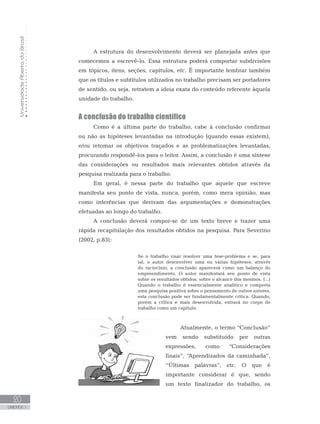 UniversidadeAbertadoBrasil
20
UNIDADE 1
A estrutura do desenvolvimento deverá ser planejada antes que
comecemos a escrevê-lo. Essa estrutura poderá comportar subdivisões
em tópicos, itens, seções, capítulos, etc. É importante lembrar também
que os títulos e subtítulos utilizados no trabalho precisam ser portadores
de sentido, ou seja, retratem a ideia exata do conteúdo referente àquela
unidade do trabalho.
A conclusão do trabalho científico
Como é a última parte do trabalho, cabe à conclusão confirmar
ou não as hipóteses levantadas na introdução (quando essas existem),
e/ou retomar os objetivos traçados e as problematizações levantadas,
procurando respondê-los para o leitor. Assim, a conclusão é uma síntese
das considerações ou resultados mais relevantes obtidos através da
pesquisa realizada para o trabalho.
Em geral, é nessa parte do trabalho que aquele que escreve
manifesta seu ponto de vista, nunca, porém, como mera opinião, mas
como inferências que derivam das argumentações e demonstrações
efetuadas ao longo do trabalho.
A conclusão deverá compor-se de um texto breve e trazer uma
rápida recapitulação dos resultados obtidos na pesquisa. Para Severino
(2002, p.83):
Se o trabalho visar resolver uma tese-problema e se, para
tal, o autor desenvolver uma ou várias hipóteses, através
do raciocínio, a conclusão aparecerá como um balanço do
empreendimento. O autor manifestará seu ponto de vista
sobre os resultados obtidos, sobre o alcance dos mesmos. (...)
Quando o trabalho é essencialmente analítico e comporta
uma pesquisa positiva sobre o pensamento de outros autores,
esta conclusão pode ser fundamentalmente crítica. Quando,
porém a crítica é mais desenvolvida, entrará no corpo do
trabalho como um capítulo.
Atualmente, o termo “Conclusão”
vem sendo substituído por outras
expressões, como “Considerações
finais”, “Aprendizados da caminhada”,
“Últimas palavras”, etc. O que é
importante considerar é que, sendo
um texto finalizador do trabalho, os
 