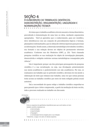 UniversidadeAbertadoBrasil
24
UNIDADE 1
Já vimos que o trabalho acadêmico deverá assumir a forma dissertativa,
procedendo à demonstração de uma tese ou ideia, mediante argumentos
apropriados.	 Você já aprendeu que o conhecimento, para ser científico,
deve identificar-se com um conjunto de procedimentos lógicos e formais,
planejadosesistematizados,queseutilizadecritériosrigorososparaprocessar
asinformações.Sendoassim,adimensãometodológicadotrabalhocientífico,
seu formato e sua redação devem ser objetos de permanente interesse
acadêmico. Conforme nos diz Medeiros (1997, p. 33): “Será chamada
pesquisa científica se sua realização for objeto de investigação planejada,
desenvolvida e redigida conforme normas metodológicas consagradas pela
ciência.”
Isto é importante porque um dos principais pressupostos da pesquisa
científica é a sua socialização, ou seja, sua divulgação primeiramente
nos meios acadêmicos e posteriormente nos não acadêmicos. Por isso, se
realizamos um trabalho que se pretende científico, devemos ter em mente a
elaboração do texto que relatará esse trabalho, uma vez que outras pessoas
terão acesso ao trabalho científico por meio do texto redigido pelo(s) seu(s)
autor(es).
Daí a necessidade de quem redige o trabalho científico empenhar-se
para garantir que o leitor compreenda, a partir da mediação do texto escrito,
todo o processo realizado no trabalho em discussão.
SEÇÃO 4
A ELABORAÇÃO DE TRABALHOS CIENTÍFICOS:
DEMONSTRAÇÃO, ARGUMENTAÇÃO, LINGUAGEM E
NORMALIZAÇÃO TÉCNICA
Entre os aspectos de significativa importância para que você realize um bom
trabalho científico destacam-se:
•	 	 a demonstração;
•	 	 a argumentação;
•	 	 a linguagem;
•	 	 a normalização técnica exigida para a sua redação.
Trataremos, a seguir, de cada um desses aspectos.
 