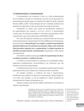 MetodologiadoTrabalhoAcadêmico
UNIDADE 1
25
1. A demonstração e a argumentação
A demonstração visa comprovar a tese ou a ideia problematizada
em seu trabalho e só pode ser realizada por meio do uso de argumentos. A
demonstração pressupõe etapas no tratamento do objeto de estudo. Segundo
Severino (2002, p.184): “A demonstração da tese é realizada mediante uma
sequência de argumentos, cada um provando uma etapa do discurso.”
Geralmente, os modos mais usuais de demonstração utilizam-se
de argumentações que seguem o raciocínio dedutivo. A demonstração
consiste, pois, em um processo reflexivo e articulado, pois liga ideias e fatos,
comprovando o que se quer demonstrar. (SEVERINO, 2002).
Por causa da frequente confusão que as pessoas fazem em torno dos
termos demonstração e argumentação, Severino (2002) procura distingui-los,
esclarecendo que a demonstração é, na verdade, o conjunto sequenciado de
operações lógicas que, de conclusão em conclusão, chega a uma conclusão
final procurada; enquanto isso, a argumentação é a própria operação ou
atividade executada durante a demonstração. Argumentar é, então, operar
com argumentos.
No trabalho científico as principais fontes de argumentação são duas:
a evidência racional e a evidência dos fatos.
A evidência racional funda-se na utilização da racionalidade lógica,
implicando desdobramentos racionais/lógicos nos raciocínios que são
trazidos no interior da argumentação.
A evidência factual, por sua vez, corresponde à apresentação dos fatos
propriamente ditos, que comprovam as ideias que estão em questão.
No trabalho científico, a evidência dos fatos é imprescindível.
Geralmente essa evidência é trazida com a denominação “dados empíricos”
e se refere, por exemplo, ao uso de estatísticas e dados resultantes de
levantamentos de campo, de laboratórios, etc.
Vejamos, a seguir, o que Severino (2002, p.186) define e recomenda em
relação à argumentação:
Argumentar consiste, pois, em apresentar uma tese, caracterizá-
la devidamente, apresentar provas ou razões que estão a seu
favor e concluir, se for o caso, pela sua validade. Para evitar que
fiquem abertas margens para dúvidas, devem ser examinadas
eventualmente as razões contrárias, tentando-se refutar a tese e
prevenindo-se de objeções.
Mediante o exposto, você poderá concluir que o discurso dissertativo,
RACIOCÍNIO DEDUTIVO:
Lembre-se de que o
raciocínio dedutivo parte
de princípios ou fatos já
aceitos para chegar a
uma conclusão particular.
Procede do geral para o
particular.
 
