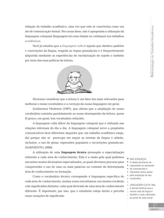 MetodologiadoTrabalhoAcadêmico
UNIDADE 1
27
redação do trabalho acadêmico, uma vez que este se caracteriza como um
ato de comunicação formal. Por causa disso, não é apropriada a utilização da
linguagem coloquial (linguagem tal como falada no cotidiano) nos trabalhos
acadêmicos.
Você já estudou que a linguagem culta é aquela que obedece padrões
e convenções da língua, respeita as regras gramaticais e é frequentemente
adquirida mediante as experiências de escolarização do sujeito e também
por meio das suas práticas de leitura.
Devemos considerar que a leitura é um fator dos mais relevantes para
melhorar o nosso vocabulário e a correção da nossa linguagem em geral.
Lembremos Medeiros (1997), que afirma que a ampliação do nosso
vocabulário caminha paralelamente ao nosso desempenho da leitura: quem
lê pouco, em geral, tem vocabulário reduzido.
A linguagem culta difere da linguagem coloquial que é utilizada nas
relações informais do dia a dia. A linguagem coloquial serve a propósitos
comunicativos bem diferentes daqueles que um trabalho acadêmico exige,
daí porque não se preocupa em seguir as normas da língua e admite,
inclusive, o uso de gírias, expressões populares e incorreções gramaticais.
(SARMENTO, 2000).
A utilização de uma linguagem técnica pressupõe a especialização
referente a cada área de conhecimento. Esta é a razão pela qual podemos
encontrar muitos dicionários especializados, os quais devemos procurar para
compreender o uso de uma ou mais palavras no contexto de determinada
área de conhecimento ou formação.
Como o vocabulário técnico corresponde à linguagem específica de
cada área de conhecimento, muitas vezes encontramos um mesmo vocábulo
com significados distintos, cada qual derivado de uma área de conhecimento
diferente. É importante, por isso, que o estudante esteja atento e perceba
essas variações de significado.
NÃO ESQUEÇA!
O desenvolvimento da
capacidade do estudante
de compreender e
interpretar textos passa
pela ampliação do seu
vocabulário.
LINGUAGEM CULTA: Não
é demais lembrar que a
norma culta da língua é
também a mais valorizada
do ponto de vista social.
 