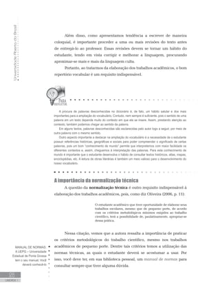 UniversidadeAbertadoBrasil
28
UNIDADE 1
Além disso, como apresentamos tendência a escrever de maneira
coloquial, é importante proceder a uma ou mais revisões do texto antes
de entregá-lo ao professor. Essas revisões devem se tornar um hábito do
estudante, tendo em vista corrigir e melhorar a linguagem, procurando
aproximar-se mais e mais da linguagem culta.
Portanto, ao tratarmos da elaboração dos trabalhos acadêmicos, o bom
repertório vocabular é um requisito indispensável.
A importância da normalização técnica
A questão da normalização técnica é outro requisito indispensável à
elaboração dos trabalhos acadêmicos, pois, como diz Oliveira (2006, p. 11):
O estudante acadêmico que tiver oportunidade de elaborar seus
trabalhos escolares, mesmo que de pequeno porte, de acordo
com os critérios metodológicos mínimos exigidos ao trabalho
científico, terá a possibilidade de, paulatinamente, apropriar-se
dessa prática.
Nessa citação, vemos que a autora ressalta a importância de praticar
os critérios metodológicos do trabalho científico, mesmo nos trabalhos
acadêmicos de pequeno porte. Dentre tais critérios temos a utilização das
normas técnicas, as quais o estudante deverá se acostumar a usar. Por
isso, você deve ter, em sua biblioteca pessoal, um manual de normas para
consultar sempre que tiver alguma dúvida.
A procura de palavras desconhecidas no dicionário é, de fato, um hábito salutar e dos mais
importantes para a ampliação do vocabulário. Contudo, nem sempre é suficiente, pois o sentido de uma
palavra em um texto depende muito do contexto em que ela se insere. Assim, prestando atenção ao
contexto, também podemos chegar ao sentido da palavra.
Em alguns textos, palavras desconhecidas são esclarecidas pelo autor logo a seguir, por meio de
outra palavra com o mesmo sentido.
Outro aspecto importante a destacar na ampliação do vocabulário é a necessidade de o estudante
possuir referências históricas, geográficas e sociais para poder compreender o significado de certas
palavras, pois um bom “conhecimento de mundo” permite que interpretemos com maior facilidade os
diferentes contextos e, assim, cheguemos à interpretação das palavras. Para este conhecimento de
mundo é importante que o estudante desenvolva o hábito de consultar textos históricos, atlas, mapas,
enciclopédias, etc. A leitura de obras literárias é também um meio valioso para o desenvolvimento do
nosso vocabulário.
MANUAL DE NORMAS:
A UEPG – Universidade
Estadual de Ponta Grossa
tem o seu manual. Você
deverá conhecê-lo
 