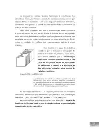MetodologiadoTrabalhoAcadêmico
UNIDADE 1
29
Os manuais de normas técnicas funcionam à semelhança dos
dicionários, ou seja, você deverá consultá-los sistematicamente, sempre que
alguma dúvida se apresentar. Com o uso frequente do manual de normas,
certamente você passará a utilizá-las com naturalidade e autonomia na
redação dos seus trabalhos.
Nem todos percebem isso, mas a normalização técnica científica
é muito necessária na vida em sociedade. Exemplos de sua necessidade
estão na construção das casas e prédios, nos transportes que utilizamos, nas
estradas e nas pontes pelas quais passamos, em nossa alimentação, dentre
outras necessidades do cotidiano que requerem certos padrões a serem
seguidos.
Esse também é o caso dos trabalhos
científicos que se destinam à divulgação de
ideias e de achados de pesquisa. Desse modo,
você deverá concluir que a normalização
técnica dos trabalhos acadêmicos tem a sua
razão de ser porque deriva da necessidade
de padronizar o formato e a apresentação
das referências utilizadas pelos autores de
trabalhos científicos.
Segundo Oliveira (2006, p.1):
A uniformidade dos trabalhos acadêmicos permite uma fácil
identificação, tanto desses trabalhos, enquanto característica
da produção intelectual de uma instituição de ensino superior
– IES, quanto dos elementos necessários à referenciação dessas
obras como fonte bibliográfica para pesquisas futuras.
Por referência entende-se: “... o conjunto padronizado de elementos
descritivos, retirados de um documento, que permite a sua identificação
individual.” (ABNT/NBR 6023/2002 apud OLIVEIRA. 2006, p. 9).
A normalização de trabalhos científicos é feita pela ABNT - Associação
Brasileira de Normas Técnicas, que é o órgão nacional responsável pela
normalização técnica e científica. 	
 