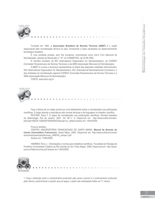 MetodologiadoTrabalhoAcadêmico
UNIDADE 1
31
Fundada em 1940, a Associação Brasileira de Normas Técnicas (ABNT) é o órgão
responsável pela normalização técnica no país, fornecendo a base necessária ao desenvolvimento
tecnológico brasileiro.
É uma entidade privada, sem fins lucrativos, reconhecida como único Foro Nacional de
Normalização, através da Resolução n.º 07, do CONMETRO, de 24.08.1992.
É membro fundador da ISO (International Organization for Standardization), da COPANT
(Comissão Panamericana de Normas Técnicas) e da AMN (Associação Mercosul de Normalização).
A ABNT é a única e exclusiva representante no Brasil das seguintes entidades internacionais:
ISO (International Organization for Standardization), IEC (International Electrotechnical Comission); e
das entidades de normalização regional COPANT (Comissão Panamericana de Normas Técnicas) e a
AMN (Associação Mercosul de Normalização).
FONTE: www.abnt.org.br
Faça a leitura de um artigo escrito por uma bibliotecária sobre a normalização nas publicações
científicas. O artigo aborda a importância das normas técnicas e da linguagem no trabalho científico.
ROTHER, Edna T. O papel da normalização nas publicações científicas. Revista brasileira
de oftalmologia. Rio de Janeiro: 2007. Vol. 66 n. 4. Disponível em http://www.scielo.br/scielo.
php?pid=S0034-72802007000400001script=sci_arttext Acesso em: 15/04/2009.
Procure também:
CENTRO UNIVERSITÁRIO FRANCISCANO DE SANTA MARIA. Manual de Normas do
Centro Universitário Franciscano. Santa Maria: 2005. Disponível em: http://www.unifra.br/cursos/
economia/downloads/Normas_UNIFRA_versao1.pdf
Acesso em: 15/04/2009.
HAMMES, Érico J. - Orientações e normas para trabalhos científicos. Faculdade de Teologia da
Pontifícia Universidade Católica do Rio Grande do Sul. Porto Alegre: 2009. Disponível em http://www.
pucrs.br/fateo/normas.pdf Acesso em 13/04/2009.
1. Faça a distinção entre o conhecimento produzido pelo senso comum e o conhecimento produzido
pela ciência, preenchendo o quadro que se segue, a partir das solicitações feitas na 1ª. coluna.
 