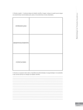 MetodologiadoTrabalhoAcadêmico
UNIDADE 1
33
4. Estude a seção 2 – A estrutura lógica do trabalho científico. A seguir, coloque no quadro que se segue
as características recomendadas para cada um dos elementos do texto dissertativo.
INTRODUÇÃO
DESENVOLVIMENTO
CONCLUSÃO
5. Escreva um pequeno texto sobre a importância da demonstração, da argumentação, do vocabulário
e das normas técnicas na redação do trabalho científico.
______________________________________________________________________
______________________________________________________________________
______________________________________________________________________
______________________________________________________________________
______________________________________________________________________
______________________________________________________________________
______________________________________________________________________
______________________________________________________________________
______________________________________________________________________
______________________________________________________________________
______________________________________________________________________
______________________________________________________________________
______________________________________________________________________
______________________________________________________________________
______________________________________________________________________
 