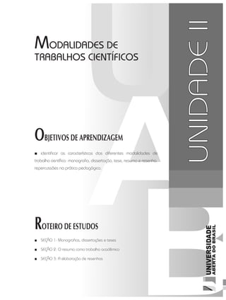MetodologiadoTrabalhoAcadêmico
35
UNIDADE 2
OBJETIVOS DE APRENDIZAGEM
ROTEIRO DE ESTUDOS
UNIDADEII
MODALIDADES DE
TRABALHOS CIENTÍFICOS
■■ identificar as características das diferentes modalidades de
trabalho científico: monografia, dissertação, tese, resumo e resenha.
repercussões na prática pedagógica.
■■ SEÇÃO 1: Monografias, dissertações e teses
■■ SEÇÃO 2: O resumo como trabalho acadêmico
■■ SEÇÃO 3: A elaboração de resenhas
 