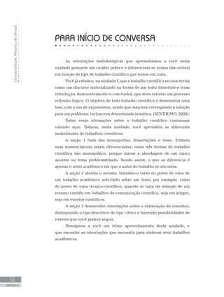 UniversidadeAbertadoBrasil
36
UNIDADE 2
PARA INÍCIO DE CONVERSA
As orientações metodológicas que apresentamos a você nesta
unidade possuem um caráter prático e diferenciam-se (umas das outras)
em função do tipo de trabalho científico que temos em vista.
Você já estudou, na unidade I, que o trabalho científico se caracteriza
como um discurso materializado na forma de um texto dissertativo (com
introdução, desenvolvimento e conclusão), que deve retratar um processo
reflexivo lógico. O objetivo de todo trabalho científico é demonstrar uma
tese, com o uso de argumentos, sendo que essa tese corresponde à solução
para um problema, incluso em determinada temática. (SEVERINO, 2002).
Todas essas afirmações sobre o trabalho científico continuam
valendo aqui. Todavia, nesta unidade, você aprenderá as diferentes
modalidades de trabalhos científicos.
A seção 1 trata das monografias, dissertações e teses. Embora
suas nomenclaturas sejam diferenciadas, essas três formas de trabalho
científico são monográfico, porque fazem a abordagem de um único
assunto ou tema problematizado. Sendo assim, o que as diferencia é
apenas o nível acadêmico em que o autor do trabalho se encontra.
A seção 2 aborda o resumo, tratando-o tanto do ponto de vista de
um trabalho acadêmico solicitado sobre um texto, por exemplo, como
do ponto de vista técnico-científico, quando se trata da redação de um
resumo contido em trabalhos de comunicação científica, seja em artigos,
seja em eventos científicos.
A seção 3 desenvolve orientações sobre a elaboração de resenhas,
distinguindo o tipo descritivo do tipo crítico e trazendo possibilidades de
roteiros que você poderá seguir.
Desejamos a você um ótimo aproveitamento desta unidade, e
que encontre as orientações que necessita para elaborar seus trabalhos
acadêmicos.
 