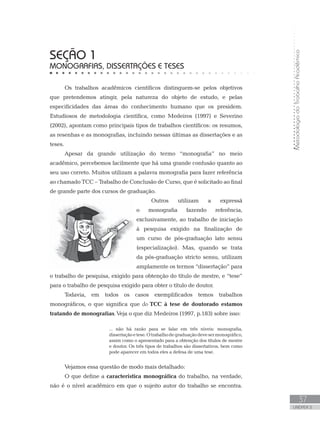 MetodologiadoTrabalhoAcadêmico
37
UNIDADE 2
SEÇÃO 1
MONOGRAFIAS, DISSERTAÇÕES E TESES
Os trabalhos acadêmicos científicos distinguem-se pelos objetivos
que pretendemos atingir, pela natureza do objeto de estudo, e pelas
especificidades das áreas do conhecimento humano que os presidem.
Estudiosos de metodologia científica, como Medeiros (1997) e Severino
(2002), apontam como principais tipos de trabalhos científicos: os resumos,
as resenhas e as monografias, incluindo nessas últimas as dissertações e as
teses.
Apesar da grande utilização do termo “monografia” no meio
acadêmico, percebemos facilmente que há uma grande confusão quanto ao
seu uso correto. Muitos utilizam a palavra monografia para fazer referência
ao chamado TCC – Trabalho de Conclusão de Curso, que é solicitado ao final
de grande parte dos cursos de graduação.
Outros utilizam a expressã
o monografia fazendo referência,
exclusivamente, ao trabalho de iniciação
à pesquisa exigido na finalização de
um curso de pós-graduação lato sensu
(especialização). Mas, quando se trata
da pós-graduação stricto sensu, utilizam
amplamente os termos “dissertação” para
o trabalho de pesquisa, exigido para obtenção do título de mestre, e “tese”
para o trabalho de pesquisa exigido para obter o título de doutor.
Todavia, em todos os casos exemplificados temos trabalhos
monográficos, o que significa que do TCC à tese de doutorado estamos
tratando de monografias. Veja o que diz Medeiros (1997, p.183) sobre isso:
... não há razão para se falar em três níveis: monografia,
dissertaçãoetese.Otrabalhodegraduaçãodevesermonográfico,
assim como o apresentado para a obtenção dos títulos de mestre
e doutor. Os três tipos de trabalhos são dissertativos, bem como
pode aparecer em todos eles a defesa de uma tese.
Vejamos essa questão de modo mais detalhado:
O que define a característica monográfica do trabalho, na verdade,
não é o nível acadêmico em que o sujeito autor do trabalho se encontra.
 