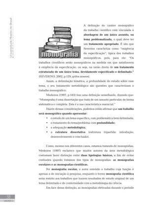 UniversidadeAbertadoBrasil
38
UNIDADE 2
A definição do caráter monográfico
do trabalho científico está vinculada à
abordagem de um único assunto, ou
tema problematizado, o qual deve ter
um tratamento apropriado. É isto que
Severino caracteriza como “exigência
da especificação”, típica dos trabalhos
monográficos, pois, para ele: “Os
trabalhos científicos serão monográficos na medida em que satisfizerem
à exigência da especificação, ou seja, na razão direta de um tratamento
estruturado de um único tema, devidamente especificado e delimitado.”
(SEVERINO, 2002, p.129, grifos nossos).
Assim, a delimitação temática, a profundidade do estudo sobre esse
tema, o seu tratamento metodológico são questões que caracterizam o
trabalho monográfico.
Medeiros (1997, p.183) traz uma definição semelhante, dizendo que:
“Monografia é uma dissertação que trata de um assunto particular, de forma
sistemática e completa. Esta é a sua característica essencial.”
Diante dessas considerações, podemos então afirmar que um trabalho
será monográfico quando apresentar:
•	 o estudo de um tema específico, com problemática bem delimitada;
•	 o tratamento do tema/problema com profundidade;
•	 a adequação metodológica;
•	 a estrutura dissertativa (estrutura tripartida: introdução,
desenvolvimento e conclusão).
Como, mesmo nos diferentes casos, estamos tratando de monografias,
Medeiros (1997) esclarece que muitos autores da área metodológica
costumam fazer distinção entre duas tipologias básicas, a fim de evitar
confusões quando tratamos dos tipos de monografias: as monografias
escolares e as monografias científicas.
Por monografia escolar, o autor entende o trabalho cuja função é
apenas a de iniciação à pesquisa; enquanto o termo monografia científica
seria restrito aos trabalhos que trazem resultados de estudo original de um
tema delimitado e de conformidade com a metodologia da ciência.
Em face dessa distinção, as monografias efetivadas durante o período
 