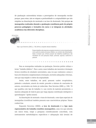 MetodologiadoTrabalhoAcadêmico
39
UNIDADE 2
Veja o que Severino (2002, p. 130) afirma a respeito desses trabalhos:
Essestrabalhossãoexigíveiseexigidosduranteoscursosdegraduação,
como parte do próprio processo didático, ao contrário das dissertações,
teses e ensaios que, embora possam ser trabalhos acadêmicos, são
resultados de uma pesquisa ampla, profunda, rigorosa, autônoma e
pessoal.	
de graduação universitária teriam a prerrogativa de monografia escolar
porque, para estas, não se exigem a profundidade e a originalidade que são
exigidas na dissertação de mestrado e na tese de doutorado. Isto porque as
monografias realizadas durante a graduação constituem parte do próprio
processo pedagógico e formativo do curso e se integram às atividades
acadêmicas das diferentes disciplinas.
Para as monografias realizadas na graduação, Severino prefere utilizar o
termo “trabalho didático”. Para o autor, esses trabalhos são inerentes à formação
técnico-científica do estudante universitário, uma vez que conduzem o aluno à
busca de elementos complementares à formação, em fontes adequadas e diversas,
sem que seja exigido o critério da originalidade.
Assim, esses trabalhos, em geral, possuem caráter recapitulativo,
podendo o estudante, através do estudo, proceder a sínteses de conclusões de
autores, encontrados em fontes já conhecidas. Para Severino (2002, p. 130): “O
que qualifica este tipo de trabalho é o uso correto do material preexistente, a
maneira adequada de tratá-lo para que traga alguma contribuição inteligente à
aprendizagem.” (grifos nossos).
As dissertações de mestrado e teses de doutorado, como tipos especiais de
monografias (científicas) também possuem suas características próprias. Vamos
conhecê-las.
Segundo Severino (2002), a tese de doutorado é o tipo mais
representativo de trabalho científico monográfico, uma vez que aborda
um único tema, exige a pesquisa cientificamente concebida, com
instrumentos metodológicos específicos e adequação à(s) área(s) de
 