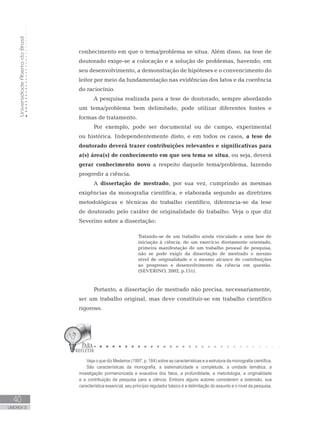 UniversidadeAbertadoBrasil
40
UNIDADE 2
Veja o que diz Medeiros (1997, p. 184) sobre as características e a estrutura da monografia científica.
São características da monografia, a sistematicidade e completude, a unidade temática, a
investigação pormenorizada e exaustiva dos fatos, a profundidade, a metodologia, a originalidade
e a contribuição da pesquisa para a ciência. Embora alguns autores considerem a extensão, sua
característica essencial, seu princípio regulador básico é a delimitação do assunto e o nível da pesquisa.
conhecimento em que o tema/problema se situa. Além disso, na tese de
doutorado exige-se a colocação e a solução de problemas, havendo, em
seu desenvolvimento, a demonstração de hipóteses e o convencimento do
leitor por meio da fundamentação nas evidências dos fatos e da coerência
do raciocínio.	
A pesquisa realizada para a tese de doutorado, sempre abordando
um tema/problema bem delimitado, pode utilizar diferentes fontes e
formas de tratamento.
Por exemplo, pode ser documental ou de campo, experimental
ou histórica. Independentemente disto, e em todos os casos, a tese de
doutorado deverá trazer contribuições relevantes e significativas para
a(s) área(s) de conhecimento em que seu tema se situa, ou seja, deverá
gerar conhecimento novo a respeito daquele tema/problema, fazendo
progredir a ciência.
A dissertação de mestrado, por sua vez, cumprindo as mesmas
exigências da monografia científica, e elaborada segundo as diretrizes
metodológicas e técnicas do trabalho científico, diferencia-se da tese
de doutorado pelo caráter de originalidade do trabalho. Veja o que diz
Severino sobre a dissertação:
Tratando-se de um trabalho ainda vinculado a uma fase de
iniciação à ciência, de um exercício diretamente orientado,
primeira manifestação de um trabalho pessoal de pesquisa,
não se pode exigir da dissertação de mestrado o mesmo
nível de originalidade e o mesmo alcance de contribuições
ao progresso e desenvolvimento da ciência em questão.
(SEVERINO, 2002, p.151).
Portanto, a dissertação de mestrado não precisa, necessariamente,
ser um trabalho original, mas deve constituir-se em trabalho científico
rigoroso.
 