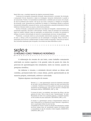 MetodologiadoTrabalhoAcadêmico
41
UNIDADE 2
SEÇÃO 2
O RESUMO COMO TRABALHO ACADÊMICO
A elaboração do resumo de um texto, como trabalho comumente
solicitado no ensino superior, é de grande valia do ponto de vista do
processo de aprendizagem dos estudantes, tanto no ensino, quanto na
pesquisa científica.
Ao elaborar o resumo, o estudante deverá extrair as ideias nele
contidas, permanecendo fiel a essas ideias, porém apresentando-as de
maneira própria, sintetizada, seletiva e articulada.
Vejamos algumas conceituações de resumo:
Resumo é, (...), uma apresentação concisa de elementos relevantes
de um texto; um procedimento de reduzir um texto sem destruir-lhe
o conteúdo. Constitui-se em forma prática de estudo que participa
ativamente da aprendizagem, uma vez que favorece a retenção das
informações básicas. (MEDEIROS, 1997, p. 120).
O resumo do texto é, na realidade, uma síntese das idéias e não das
palavras do texto. Não se trata de uma “miniaturização” do texto.
Resumindo um texto com as próprias palavras, o estudante mantém-
se fiel às idéias do autor sintetizado. (SEVERINO, 2002, p.131).
O resumo é a apresentação concisa e frequentemente seletiva do
texto, destacando-se os elementos de maior interesse e importância,
isto é, as principais idéias do autor da obra.	
A finalidade do resumo consiste na difusão das informações contidas
em livros, artigos, teses, etc, permitindo a quem o ler resolver sobre
a conveniência ou não de consultar o texto completo. (MARCONI e
LAKATOS, 2001, p.72).
Neste último caso, o resultado depende dos objetivos previamente fixados.
A estrutura da monografia compreende introdução, desenvolvimento e conclusão. Na introdução,
o pesquisador formula claramente o objeto da investigação. Apresenta sinteticamente a questão a
ser solucionada. Portanto, há necessidade de problematizar a realidade para se buscar uma solução.
Se não há problemas para resolver, não há por que iniciar a pesquisa e a redação da monografia.
Na introdução, ainda, apresentam-se a justificativa do trabalho e a metodologia utilizada na pesquisa
(levantamento bibliográfico, pesquisa de campo, uso de questionários, pesquisa de laboratório) e faz-se
referência à literatura relativa ao assunto, anteriormente publicada.
Escrita a introdução, o pesquisador passa para nova etapa da monografia: o desenvolvimento, que
compreende explicação, discussão e demonstração. Portanto, etapa de exposição dos fundamentos
lógicos do trabalho realizado; etapa de explicitação, de esclarecimento, de análise, de supressão do
ambíguo, de exame e demonstração do raciocínio, de apresentação de provas, de argumentação.
Finalmente, a conclusão retoma as pré-conclusões anteriormente expostas em variadas partes
do texto, e reforça a linha de pensamento que dá sustentação à monografia. Nesse momento, o
pesquisador procura firmar a unidade temática, as ideias contidas na exposição. Trata-se de um resumo
das conclusões espalhadas pela monografia, uma síntese das ideias defendidas na obra.
 