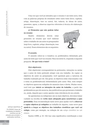 UniversidadeAbertadoBrasil
42
UNIDADE 2
Uma vez que você já entendeu que o resumo é um texto novo, feito
com as palavras próprias do estudante sobre outro texto (livro, capítulo,
artigo, dissertação, tese ou outro), fiel, todavia, às ideias do autor,
passemos, agora, a observar aspectos referentes à técnica de elaboração
de resumos.
a) Elementos que não podem faltar
no resumo
Quatro elementos devem estar
presentes no resumo que você elaborar
sobre o trabalho de um autor ou pesquisador
(seja livro, capítulo, artigo, dissertação, tese
ou outro). Esses elementos são os seguintes:
O assunto.
O assunto refere-se à temática ou problemática delimitada pelo
autor do texto que você vai resumir. Para encontrá-lo, responda à seguinte
pergunta: De que trata o texto?
O(s) objetivo(s).
O(s) objetivo(s) corresponde(m) às pretensões, intenções ou metas
que o autor do texto pretende atingir com seu trabalho. Ao captar os
objetivos do autor ou pesquisador, você apontará para a natureza do
trabalho realizado por ele. Em geral, os objetivos estão relacionados com
o tema ou problemática(s) delimitadas(s) pelo autor. Mas, nem sempre
os objetivos aparecem redigidos de maneira clara e direta. Muitas vezes,
você terá que inferir as intenções do autor do trabalho, a partir das
problemáticas que ele anuncia, das justificativas que permeiam o trabalho
ou, ainda, daquilo que o autor aponta como relevância do seu estudo.
Ao apontarmos ou redigirmos um ou mais objetivos, devemos tomar
cuidado na escolha do verbo mais adequado para caracterizar a ação
pretendida. Essa recomendação tanto serve para ajudar você a observar
e captar objetivos já redigidos no trabalho de alguém, como serve para
ajudá-lo a traçar os objetivos dos trabalhos científicos que você vai
redigir, como por exemplo, na redação de um artigo científico ou um
ensaio.
Santos (1999, p. 61- 62) traz uma significativa contribuição a esse
ARTIGO CIENTÍFICO
OU ENSAIO: Essas são
modalidades de trabalhos
científicos que são
utilizados para proceder a
publicações científicas.
 