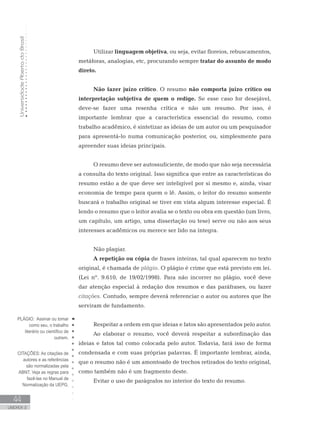 UniversidadeAbertadoBrasil
44
UNIDADE 2
Utilizar linguagem objetiva, ou seja, evitar floreios, rebuscamentos,
metáforas, analogias, etc, procurando sempre tratar do assunto de modo
direto.
Não fazer juízo crítico. O resumo não comporta juízo crítico ou
interpretação subjetiva de quem o redige. Se esse caso for desejável,
deve-se fazer uma resenha crítica e não um resumo. Por isso, é
importante lembrar que a característica essencial do resumo, como
trabalho acadêmico, é sintetizar as ideias de um autor ou um pesquisador
para apresentá-lo numa comunicação posterior, ou, simplesmente para
apreender suas ideias principais.
O resumo deve ser autossuficiente, de modo que não seja necessária
a consulta do texto original. Isso significa que entre as características do
resumo estão a de que deve ser inteligível por si mesmo e, ainda, visar
economia de tempo para quem o lê. Assim, o leitor do resumo somente
buscará o trabalho original se tiver em vista algum interesse especial. É
lendo o resumo que o leitor avalia se o texto ou obra em questão (um livro,
um capítulo, um artigo, uma dissertação ou tese) serve ou não aos seus
interesses acadêmicos ou merece ser lido na íntegra.
Não plagiar.
A repetição ou cópia de frases inteiras, tal qual aparecem no texto
original, é chamada de plágio. O plágio é crime que está previsto em lei.
(Lei nº. 9.610, de 19/02/1998). Para não incorrer no plágio, você deve
dar atenção especial à redação dos resumos e das paráfrases, ou fazer
citações. Contudo, sempre deverá referenciar o autor ou autores que lhe
serviram de fundamento.
Respeitar a ordem em que ideias e fatos são apresentados pelo autor.
Ao elaborar o resumo, você deverá respeitar a subordinação das
ideias e fatos tal como colocada pelo autor. Todavia, fará isso de forma
condensada e com suas próprias palavras. É importante lembrar, ainda,
que o resumo não é um amontoado de trechos retirados do texto original,
como também não é um fragmento deste.
Evitar o uso de parágrafos no interior do texto do resumo.
PLÁGIO: Assinar ou tomar
como seu, o trabalho
literário ou científico de
outrem.
CITAÇÕES: As citações de
autores e as referências
são normalizadas pela
ABNT. Veja as regras para
fazê-las no Manual de
Normalização da UEPG.
 