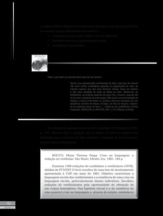 UniversidadeAbertadoBrasil
46
UNIDADE 2
Note o que dizem as autoras sobre esse tipo de resumo:
Sendo uma apresentação condensada do texto, esse tipo de resumo
não deve conter comentários pessoais ou julgamentos de valor, da
mesma maneira que não deve formular críticas. Deve ser seletivo
e não mera repetição de todas as idéias do autor. Utilizam-se, de
preferência, as próprias palavras de quem fez o resumo; quando cita
as do autor, apresenta-as entre aspas. Não sendo uma enumeração de
tópicos, o resumo informativo ou analítico deve ser composto de uma
seqüência corrente de frases concisas. Ao final do resumo, indicam-
se as palavras-chave do texto. (...) Deve-se dar preferência à forma
impessoal. (MARCONI e LAKATOS, 2001, p.74, ênfases na fonte).
e Lakatos (2001) salientam os seguintes elementos, que não podem faltar
no resumo do tipo informativo ou analítico:
•	 o assunto de que trata o texto e os seus objetivos;
•	 métodos e técnicas utilizados no estudo;
•	 resultados e conclusões.
Na sequência, apresentamos a você o exemplo de Medeiros (1997,
p. 119). Observe que o exemplo que se segue se refere à mesma obra
analisada para o resumo do tipo indicativo. Compare as duas formas e
observe bem as diferenças.
ROCCO, Maria Thereza Fraga. Crise na linguagem: a
redação no vestibular. São Paulo; Mestre Jou, 1981. 184 p.
Examina 1500 redações de candidatos a vestibulares (1978),
obtidas da FUVEST. O livro resultou de uma tese de doutoramento
apresentada à USP em maio de 1981. Objetiva caracterizar a
linguagem escrita dos vestibulandos e a existência de uma crise na
linguagem escrita, particularmente desses indivíduos. Escolheu
redações de vestibulandos pela oportunidade de obtenção de
um corpus homogêneo. Sua hipótese inicial é a da existência de
uma possível crise na linguagem e, através do estudo, estabelecer
 