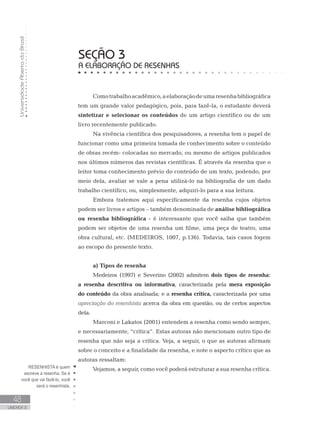 UniversidadeAbertadoBrasil
48
UNIDADE 2
SEÇÃO 3
A ELABORAÇÃO DE RESENHAS
Comotrabalhoacadêmico,aelaboraçãodeumaresenhabibliográfica
tem um grande valor pedagógico, pois, para fazê-la, o estudante deverá
sintetizar e selecionar os conteúdos de um artigo científico ou de um
livro recentemente publicado.
Na vivência científica dos pesquisadores, a resenha tem o papel de
funcionar como uma primeira tomada de conhecimento sobre o conteúdo
de obras recém- colocadas no mercado, ou mesmo de artigos publicados
nos últimos números das revistas científicas. É através da resenha que o
leitor toma conhecimento prévio do conteúdo de um texto, podendo, por
meio dela, avaliar se vale a pena utilizá-lo na bibliografia de um dado
trabalho científico, ou, simplesmente, adquiri-lo para a sua leitura.
Embora tratemos aqui especificamente da resenha cujos objetos
podem ser livros e artigos – também denominada de análise bibliográfica
ou resenha bibliográfica - é interessante que você saiba que também
podem ser objetos de uma resenha um filme, uma peça de teatro, uma
obra cultural, etc. (MEDEIROS, 1007, p.136). Todavia, tais casos fogem
ao escopo do presente texto.
a) Tipos de resenha
Medeiros (1997) e Severino (2002) admitem dois tipos de resenha:
a resenha descritiva ou informativa, caracterizada pela mera exposição
do conteúdo da obra analisada; e a resenha crítica, caracterizada por uma
apreciação do resenhista acerca da obra em questão, ou de certos aspectos
dela.
Marconi e Lakatos (2001) entendem a resenha como sendo sempre,
e necessariamente, “crítica”. Estas autoras não mencionam outro tipo de
resenha que não seja a crítica. Veja, a seguir, o que as autoras afirmam
sobre o conceito e a finalidade da resenha, e note o aspecto crítico que as
autoras ressaltam:
Vejamos, a seguir, como você poderá estruturar a sua resenha crítica.RESENHISTA é quem
escreve a resenha. Se é
você que vai fazê-lo, você
será o resenhista.
 