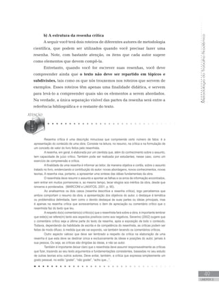 MetodologiadoTrabalhoAcadêmico
49
UNIDADE 2
b) A estrutura da resenha crítica
A seguir você terá dois roteiros de diferentes autores de metodologia
científica, que podem ser utilizados quando você precisar fazer uma
resenha. Note, com bastante atenção, os itens que cada autor sugere
como elementos que devem compô-la.
Entretanto, quando você for escrever suas resenhas, você deve
compreender ainda que o texto não deve ser repartido em tópicos e
subdivisões, tais como os que nós trouxemos nos roteiros que servem de
exemplos. Esses roteiros têm apenas uma finalidade didática, e servem
para levá-lo a compreender quais são os elementos a serem abordados.
Na verdade, a única separação visível das partes da resenha será entre a
referência bibliográfica e o restante do texto.
Resenha crítica é uma descrição minuciosa que compreende certo número de fatos: é a
apresentação do conteúdo de uma obra. Consiste na leitura, no resumo, na crítica e na formulação de
um conceito de valor do livro feitos pelo resenhista.
A resenha, em geral, é elaborada por um cientista que, além do conhecimento sobre o assunto,
tem capacidade de juízo crítico. Também pode ser realizada por estudantes; nesse caso, como um
exercício de compreensão e crítica.
A finalidade de uma resenha é informar ao leitor, de maneira objetiva e cortês, sobre o assunto
tratado no livro, evidenciando a contribuição do autor: novas abordagens, novos conhecimentos, novas
teorias. A resenha visa, portanto, a apresentar uma síntese das idéias fundamentais da obra.
O resenhista deve resumir o assunto e apontar as falhas e os erros de informação encontrados,
sem entrar em muitos pormenores e, ao mesmo tempo, tecer elogios aos méritos da obra, desde que
sinceros e ponderados. (MARCONI e LAKATOS, 2001, p. 90).
Ao analisarmos os dois casos (resenha descritiva e resenha crítica), logo percebemos que
ambos comportam o resumo da obra, a apresentação dos objetivos do autor, o destaque à temática
ou problemática delimitada, bem como o devido destaque às suas partes ou ideias principais, mas
é apenas na resenha crítica que acrescentamos o item de apreciação ou comentário crítico que o
resenhista faz do texto que leu.
Arespeito do(s) comentário(s) crítico(s) que o resenhista fará sobre a obra, é importante lembrar
que este(s) se refere(m) tanto aos aspectos positivos como aos negativos. Severino (2002) sugere que
o comentário crítico seja a última parte do texto da resenha, após a exposição de todo o conteúdo.
Todavia, dependendo da habilidade de escrita e da competência do resenhista, as críticas podem ser
feitas de modo difuso; à medida que ele vai expondo, vai também tecendo os comentários críticos.
Outro aspecto valioso que deve ser lembrado a respeito da crítica na elaboração de uma
resenha é que esta deve se destinar única e exclusivamente às ideias e posições do autor, jamais à
sua pessoa. Ou seja, as críticas são dirigidas às ideias, e não ao autor.
Também é importante deixar claro que o resenhista deve assumir responsavelmente as críticas
que fizer, trazendo ao seu texto argumentos e fundamentações consistentes, baseadas no seu estudo
de outras teorias e/ou outros autores. Deve evitar, também, a crítica que expressa simplesmente um
gosto pessoal, no estilo “gostei”, “não gostei”, “acho que...”.	
 