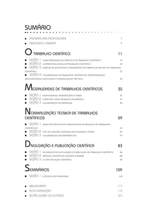 SUMÁRIO
■■ PALAVRAS DAS PROFESSORAS 7
■■ OBJETIVOS E EMENTA 9
OTRABALHO CIENTÍFICO 11
■■ SEÇÃO 1 - CARACTERIZAÇÃO DA CIÊNCIA E DO TRABALHO CIENTÍFICO 13
■■ SEÇÃO 2 - A ESTRUTURA LÓGICA DO TRABALHO CIENTÍFICO 16
■■ SEÇÃO 3 - FORMAS DE RACIOCÍNIO E TRATAMENTO DO OBJETO DE ESTUDO NO TRABALHO
CIENTÍFICO 21
■■ SEÇÃO 4 - A ELABORAÇÃO DE TRABALHOS CIENTÍFICOS: DEMONSTRAÇÃO,
ARGUMENTAÇÃO, LINGUAGEM E NORMALIZAÇÃO TÉCNICA 24
MODALIDADES DE TRABALHOS CIENTÍFICOS 35
■■ SEÇÃO 1 - MONOGRAFIAS, DISSERTAÇÕES E TESES 37
■■ SEÇÃO 2 - O RESUMO COMO TRABALHO ACADÊMICO  41
■■ SEÇÃO 3 - A ELABORAÇÃO DE RESENHAS 48
NORMALIZAÇÃO TÉCNICA DE TRABALHOS
CIENTÍFICOS 59
■■ SEÇÃO 1 - ASPECTOS TÉCNICOS E OPERACIONAIS DA REDAÇÃO DE TRABALHOS
CIENTÍFICOS 61
■■ SEÇÃO 2 - USO DE CITAÇÕES, SISTEMAS DE CHAMADA E NOTAS  65
■■ SEÇÃO 3 - A ELABORAÇÃO DAS REFERÊNCIAS 74
DIVULGAÇÃO E PUBLICAÇÃO CIENTÍFICA 83
■■ SEÇÃO 1 - OS ESPAÇOS DE DIVULGAÇÃO E PUBLICAÇÃO DO TRABALHO CIENTÍFICO 84
■■ SEÇÃO 2 - ARTIGOS CIENTÍFICOS, ENSAIOS E PAPERS 89
■■ SEÇÃO 3 - A COMUNICAÇÃO CIENTÍFICA 93
SEMINÁRIOS 109
■■ SEÇÃO 1 - A TÉCNICA DO SEMINÁRIO  110
■■ BIBLIOGRAFIA  117
■■ AUTO-AVALIAÇÃO 119
■■ NOTAS SOBRE OS AUTORES					 127
 