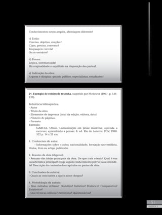 MetodologiadoTrabalhoAcadêmico
51
UNIDADE 2
Conhecimentos novos amplos, abordagem diferente?
c) Estilo:
Conciso, objetivo, simples?
Claro, preciso, coerente?
Linguagem correta?
Ou o contrário?
d) Forma:
Lógica, sistematizada?
Há originalidade e equilíbrio na disposição das partes?
e) Indicação da obra:
A quem é dirigida: grande público, especialistas, estudantes?
2º. Exemplo de roteiro de resenha, sugerido por Medeiros (1997, p. 136-
137):
Referência bibliográfica:
- Autor
- Título da obra
- Elementos de imprenta (local da edição, editora, data)
- Número de páginas.
- Formato
Exemplo:
GARCIA, Othon. Comunicação em prosa moderna: aprenda a
escrever, aprendendo a pensar. 8. ed. Rio de Janeiro: FGV, 1980.
522 p. 14 x 21 cm.
1. Credenciais do autor:
- Informações sobre o autor, nacionalidade, formação universitária,
títulos, livro ou artigo publicado.
2. Resumo da obra (digesto):
- Resumo das ideias principais da obra. De que trata o texto? Qual é sua
característica principal? Exige algum conhecimento prévio para entendê-
la? Descrição do conteúdo dos capítulos ou partes da obra.
3. Conclusões da autoria:
- Quais as conclusões a que o autor chegou?
4. Metodologia da autoria:
- Que métodos utilizou? Dedutivo? Indutivo? Histórico? Comparativo?
Estatístico?
- Que técnicas utilizou? Entrevista? Questionários?
 