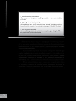 UniversidadeAbertadoBrasil
52
UNIDADE 2
5. Quadro de referência do autor:
- Que teoria serve de apoio ao estudo apresentado? Qual o modelo teórico
utilizado?
6. Crítica do resenhista (apreciação):
- Julgamento da obra. Qual a contribuição da obra? As ideias são originais?
Como é o estilo do autor: conciso, objetivo, simples? Idealista? Realista?
7. Indicações do resenhista:
- A quem é dirigida a obra? A obra é endereçada a que disciplina? Pode
ser adotada em algum curso? Qual?
Você deve ter observado que os dois exemplos de roteiros que acabou
de ler são muito semelhantes. Diferem apenas na forma de abordagem
dos seus autores. Se você prestar atenção a cada item do roteiro, verá que
um complementa o outro.
	 Outro detalhe importante diz respeito à frequente confusão que
muitos estudantes fazem entre resenha e resumo. Se você analisar todos
os itens que compõem uma resenha, você notará que o resumo é apenas
um elemento estrutural da resenha, ou seja, resumo e resenha não se
confundem, pois o primeiro (resumo) está incluso no segundo (resenha).
	 É bom lembrar também que o resumo não comporta juízo crítico
ou valorativo, enquanto a resenha admite abordagens na forma de
apreciação crítica que o resenhista fará sobre certos elementos da obra.
 