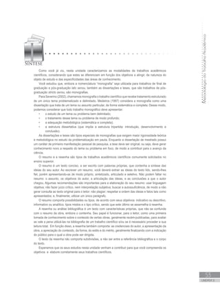 MetodologiadoTrabalhoAcadêmico
53
UNIDADE 2
Como você já viu, nesta unidade caracterizamos as modalidades de trabalhos acadêmicos
científicos, considerando que estes se diferenciam em função dos objetivos a atingir, da natureza do
objeto de estudo e das especificidades das áreas de conhecimento.
Você estudou que, embora a nomenclatura “monografia” seja utilizada para trabalhos de final de
graduação e pós-graduação lato sensu, também as dissertações e teses, que são trabalhos de pós-
graduação stricto sensu, são monografias.
Para Severino (2002), chamamos monografia o trabalho científico que recebe tratamento estruturado
de um único tema problematizado e delimitado. Medeiros (1997) considera a monografia como uma
dissertação que trata de um tema ou assunto particular, de forma sistemática e completa. Desse modo,
podemos considerar que todo trabalho monográfico deve apresentar:
•	 o estudo de um tema ou problema bem delimitado;
•	 o tratamento desse tema ou problema de modo profundo;
•	 a adequação metodológica (sistemática e completa);
•	 a estrutura dissertativa (que impõe a estrutura tripartida: introdução, desenvolvimento e
conclusão).
As dissertações e teses são tipos especiais de monografias que exigem maior rigorosidade teórica
e metodológica no estudo da problematização em pauta. Enquanto a dissertação de mestrado possui
um caráter de primeira manifestação pessoal de pesquisa, a tese deve ser original, ou seja, deve gerar
conhecimento novo a respeito do tema ou problema em foco, de modo a contribuir para o avanço da
ciência.
O resumo e a resenha são tipos de trabalhos acadêmicos científicos comumente solicitados no
ensino superior.
O resumo é um texto conciso, a ser escrito com palavras próprias, que contenha a síntese das
ideias do seu autor. Ao escrever um resumo, você deverá extrair as ideias do texto lido, sendo-lhes
fiel, porém apresentando-as de modo próprio, sintetizado, articulado e seletivo. Não podem faltar no
resumo: o assunto, os objetivos do autor, a articulação das ideias, e as conclusões a que o autor
chegou. Algumas recomendações são importantes para a elaboração do seu resumo: usar linguagem
objetiva; não fazer juízo crítico, nem interpretação subjetiva; buscar a autossuficiência, de modo a não
gerar consulta ao texto original para o leitor; não plagiar; respeitar a ordem das ideias e fatos tais como
apresentados; e, finalmente, utilizar um único parágrafo.
O resumo comporta possibilidades ou tipos, de acordo com seus objetivos: indicativo ou descritivo,
informativo ou analítico, tipos mistos e o tipo crítico, sendo que este último se assemelha à resenha.
A resenha ou análise bibliográfica é um texto com características próprias, que não se confunde
com o resumo da obra, embora o contenha. Seu papel é funcionar, para o leitor, como uma primeira
tomada de conhecimento sobre o conteúdo de certas obras, geralmente recém-publicadas, para avaliar
se vale a pena utilizá-las na bibliografia de um trabalho científico e/ou se é necessário proceder a sua
leitura total. Em função disso, a resenha também comporta: as credenciais do autor, a apresentação da
obra, a apreciação do conteúdo, da forma, do estilo e do mérito, geralmente finalizando com a indicação
do público para o qual a obra pode ser dirigida.
O texto da resenha não comporta subdivisões, a não ser entre a referência bibliográfica e o corpo
do texto.
Esperamos que os seus estudos nesta unidade venham a contribuir para que você compreenda os
objetivos e elabore corretamente seus trabalhos científicos.
 