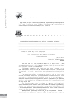 UniversidadeAbertadoBrasil
54
UNIDADE 2
Não deixe de ler o artigo: Evitando o plágio: orientações metodológicas e dicas gerais, escrito pelo
Prof. Fernando Manuel Pacheco Botelho. Você poderá encontrá-lo em: http://www.doctumtec.com.br/
doctum/unidades/guarapari/artigos/document.2006-10-24.3703092288
1. Enumere, a seguir, características que permitem denominar um trabalho de monográfico:
______________________________________________________________________
______________________________________________________________________
______________________________________________________________________
______________________________________________________________________
______________________________________________________________________
2. Leia o texto com atenção e faça o que se pede a seguir:
Como podemos prevenir o abuso de drogas na adolescência?
Implicações educacionais
Evely Boruchovitch
Doutora em Psicologia Educacional
UNICAMP
	
Trata-se de tarefa árdua, como aponta Bucher (1986), pois nos obriga a indagar e a refletir
sobre a questão de como prevenir o uso de drogas entre eles, tendo em vista que vivemos num contexto
social que favorece o consumo maciço das mesmas.
Todavia, alguns esforços vêm sendo empreendidos nesse sentido. A educação preventiva
contra as drogas tem se baseado no uso de três estratégias: 1) Persuasão moral, 2) Disseminação de
informação fatual e 3) Promoção e desenvolvimento da competência social nos adolescentes (White,
1989).
A persuasão moral não é uma técnica eficaz, pois consiste em evitar que eles se engajem
no uso de drogas através de mensagens exageradas que apelam para o medo, criando um hiato na
comunicação entre adultos e adolescentes. Na realidade, técnicas que têm como objetivo promover o
medo podem ter efeitos opostos, principalmente quando se trata de adolescentes que têm necessidade
de explorar e correr riscos (Baumrind, 1985) e que não se deixariam (de se?) desviar de seus interesses
pelo medo (Bucher, 1986).
O simples ensino das propriedades farmacológicas das drogas e de seus efeitos psicoativos
também não tem sido capaz de eliminar ou diminuir o seu uso. Além das evidências que existem sobre a
dificuldade em se transformar o conhecimento científico em comportamento saudável (Carvalho,1990),
é bem verdade que o ensino científico dos malefícios das drogas, quando ocorre, acontece tarde
demais, tendo muitos adolescentes já até se tornado usuários.
A estratégia mais promissora na prevenção do uso de drogas tem sido a promoção e o
desenvolvimento da competência social do adolescente. Essa técnica se baseia na aprendizagem por
 