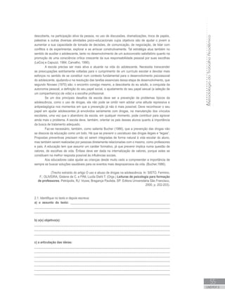 MetodologiadoTrabalhoAcadêmico
55
UNIDADE 2
descoberta, na participação ativa da pessoa, no uso de discussões, dramatizações, troca de papéis,
palestras e outras diversas atividades psico-educacionais cujos objetivos são de ajudar o jovem a
aumentar a sua capacidade de tomada de decisões, de comunicação, de negociação, de lidar com
conflitos e de experimentar, explorar e se arriscar construtivamente. Tal estratégia atua também no
sentido de auxiliar o adolescente, tanto no desenvolvimento de um autoconceito satisfatório quanto na
promoção de uma consciência crítica crescente da sua responsabilidade pessoal por suas escolhas
(LeCoq e Capuzzi, 1984; Carvalho, 1990).
A escola precisa ser mais ativa e atuante na vida do adolescente. Necessita transcender
as preocupações estritamente voltadas para o cumprimento de um currículo escolar e devotar mais
esforços no sentido de se constituir num contexto fundamental para o desenvolvimento psicossocial
do adolescente, ajudando-o na resolução das tarefas essenciais dessa etapa de desenvolvimento, que
segundo Novaes (1970) são: o encontro consigo mesmo, a descoberta do eu adulto, a conquista da
autonomia pessoal, a definição do seu papel social, o ajustamento do seu papel sexual (a seleção de
um companheiro(a) de vida) e a escolha profissional.
Se um dos principais desafios da escola deve ser a prevenção de problemas típicos da
adolescência, como o uso de drogas, ela não pode se omitir nem adotar uma atitude repressiva e
antipedagógica nos momentos em que a prevenção já não é mais possível. Deve reconhecer o seu
papel em ajudar adolescentes já envolvidos seriamente com drogas, na manutenção dos vínculos
escolares, uma vez que o abandono da escola, em qualquer momento, pode contribuir para agravar
ainda mais o problema. A escola deve, também, orientar os pais desses alunos quanto à importância
da busca de tratamento adequado.
Faz-se necessário, também, como salienta Bucher (1986), que a prevenção das drogas não
se dissocie da educação como um todo. Há que se prevenir o uso/abuso das drogas ilegais e “legais”.
Propostas preventivas precisam não só serem integradas de forma natural à vida escolar do aluno,
mas também serem realizadas por pessoas diretamente relacionadas com o mesmo, como professores
e pais. A educação tem que assumir um caráter formativo, já que prevenir implica numa questão de
valores, de escolhas de vida. Ênfase deve ser dada na internalização de valores, porque estes se
constituem na melhor resposta possível às influências sociais.
Aos educadores cabe ajudar as crianças desde muito cedo a compreender a importância de
sempre se buscar soluções saudáveis para os eventos mais desprazerosos da vida. (Bucher,1986).
(Trecho extraído do artigo O uso e abuso de drogas na adolescência. In: SISTO, Fermino,
F.; OLIVEIRA, Gislene de C. e FINI, Lucila Diehl T. (Orgs.) Leituras de psicologia para formação
de professores. Petrópolis, RJ: Vozes; Bragança Paulista, SP: Editora Universitária São Francisco,
2000, p. 202-203).
2.1. Identifique no texto e depois escreva:
a) o assunto do texto: ____________________________________________________________
________________________________________________________________________________
_________________________________________________________________________________
b) o(s) objetivo(s):
______________________________________________________________________
______________________________________________________________________
_________________________________________________________________________________
c) a articulação das ideias:
______________________________________________________________________
______________________________________________________________________
______________________________________________________________________
______________________________________________________________________
______________________________________________________________________
______________________________________________________________________
_________________________________________________________________________________
 