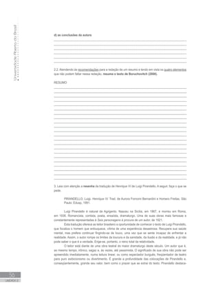 UniversidadeAbertadoBrasil
56
UNIDADE 2
d) as conclusões da autora
______________________________________________________________________
______________________________________________________________________
______________________________________________________________________
______________________________________________________________________
______________________________________________________________________
______________________________________________________________________
2.2. Atendendo às recomendações para a redação de um resumo e tendo em vista os quatro elementos
que não podem faltar nessa redação, resuma o texto de Boruchovitch (2000).
RESUMO
_________________________________________________________________________________
_________________________________________________________________________________
_________________________________________________________________________________
_________________________________________________________________________________
_________________________________________________________________________________
_________________________________________________________________________________
_________________________________________________________________________________
_________________________________________________________________________________
_________________________________________________________________________________
_________________________________________________________________________________
_________________________________________________________________________________
_________________________________________________________________________________
_________________________________________________________________________________
_________________________________________________________________________________
_________________________________________________________________________________
_________________________________________________________________________________
_________________________________________________________________________________
_________________________________________________________________________________
_________________________________________________________________________________
_________________________________________________________________________________
_________________________________________________________________________________
_________________________________________________________________________________
3. Leia com atenção a resenha da tradução de Henrique IV de Luigi Pirandello. A seguir, faça o que se
pede.
PIRANDELLO, Luigi. Henrique IV. Trad. de Aurora Fornomi Bernardini e Homero Freitas. São
Paulo: Edusp, 1991.
Luigi Pirandello é natural de Agrigento. Nasceu na Sicília, em 1867, e morreu em Roma,
em 1936. Romancista, contista, poeta, ensaísta, dramaturgo. Uma de suas obras mais famosas e
constantemente representadas é Seis personagens à procura de um autor, de 1921.
Esta tradução oferece ao leitor brasileiro a oportunidade de conhecer o texto de Luigi Pirandello,
que focaliza o homem que enlouquece, vítima de uma experiência desastrosa. Recupera sua saúde
mental, mas prefere continuar fingindo-se de louco, uma vez que se sente incapaz de enfrentar a
realidade. Assim, o autor rompe os limites da loucura e da sanidade, da ilusão e da realidade, e já não
pode saber o que é a verdade. Erige-se, portanto, o reino total da relatividade.
O leitor está diante de uma obra teatral do maior dramaturgo deste século. Um autor que é,
ao mesmo tempo, irônico, sagaz e, às vezes, até pessimista. O significado de sua obra não pode ser
apreendido imediatamente, numa leitura linear, ou como espectador burguês, freqüentador de teatro
para puro exibicionismo ou divertimento. É grande a profundidade das colocações de Pirandello e,
conseqüentemente, grande seu valor, bem como o prazer que se extrai do texto. Pirandello destaca-
 
